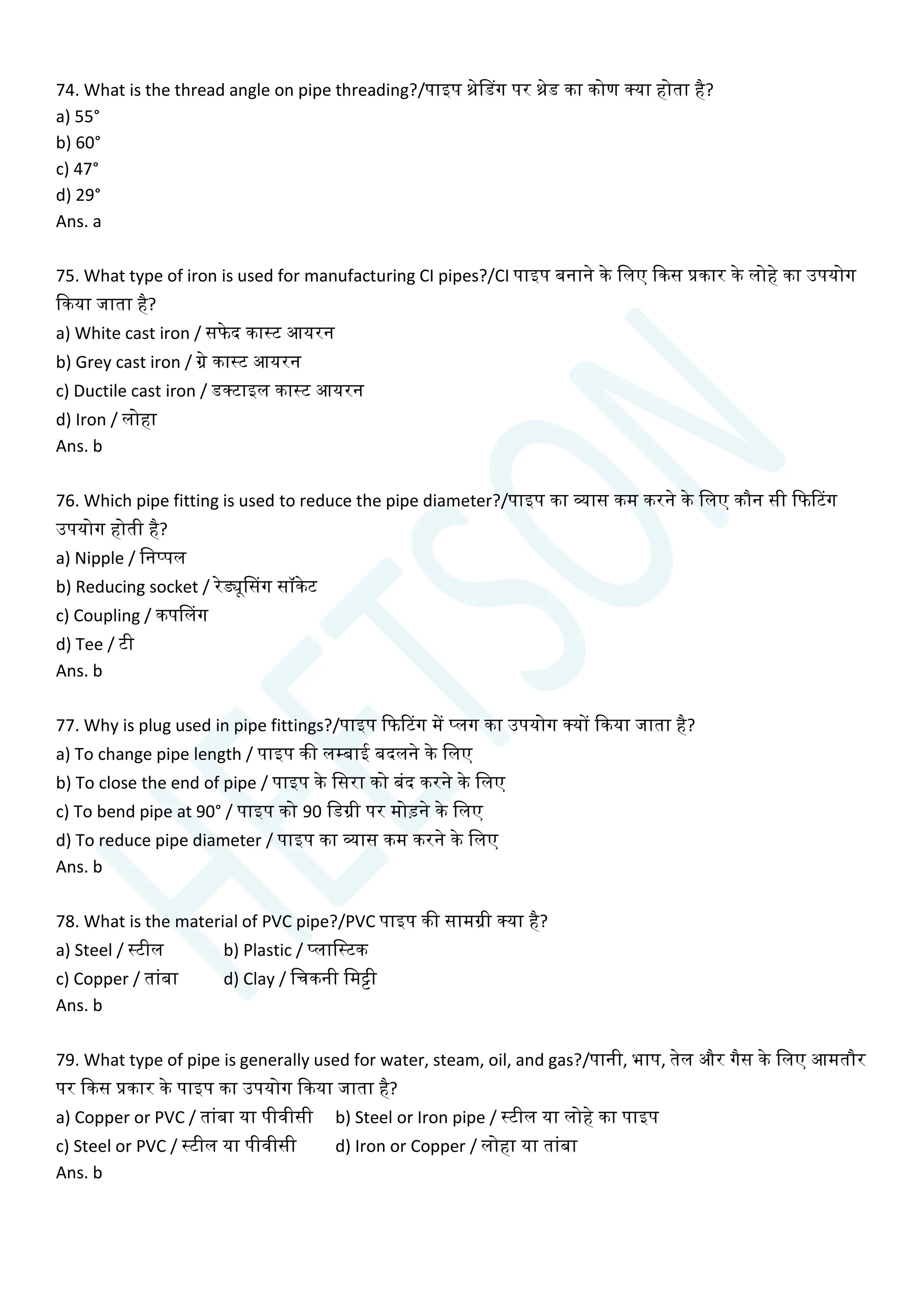 74. What is the thread angle on pipe threading?/पाइप थ्रेसडग पर थ्रेड का कोण क्या होता है?
a) 55°
b) 60°
c) 47°
d) 29°
Ans. a
75. What type of iron is used for manufacturing CI pipes?/CI पाइप बनाने के चलए क्वकस प्रकार के लोहे का उपयोग
क्वकया जाता है?
a) White cast iron / सफेद कास्ट आयरन
b) Grey cast iron / ग्रे कास्ट आयरन
c) Ductile cast iron / डक्टाइल कास्ट आयरन
d) Iron / लोहा
Ans. b
76. Which pipe fitting is used to reduce the pipe diameter?/पाइप का व्यास कम करने के चलए कौन सी क्वफटटग
उपयोग होती है?
a) Nipple / चनप्पल
b) Reducing socket / रेड्यूससग सॉकेट
c) Coupling / कपसलग
d) Tee / टी
Ans. b
77. Why is plug used in pipe fittings?/पाइप क्वफटटग में प्लग का उपयोग क्यों क्वकया जाता है?
a) To change pipe length / पाइप की लम्बाई बदलने के चलए
b) To close the end of pipe / पाइप के चसरा को बांद करने के चलए
c) To bend pipe at 90° / पाइप को 90 चडग्री पर मोडने के चलए
d) To reduce pipe diameter / पाइप का व्यास कम करने के चलए
Ans. b
78. What is the material of PVC pipe?/PVC पाइप की सामग्री क्या है?
a) Steel / स्टील b) Plastic / प्लाचस्टक
c) Copper / ताांबा d) Clay / चिकनी चमट्टी
Ans. b
79. What type of pipe is generally used for water, steam, oil, and gas?/पानी, भाप, तेल और गैस के चलए आमतौर
पर क्वकस प्रकार के पाइप का उपयोग क्वकया जाता है?
a) Copper or PVC / ताांबा या पीवीसी b) Steel or Iron pipe / स्टील या लोहे का पाइप
c) Steel or PVC / स्टील या पीवीसी d) Iron or Copper / लोहा या ताांबा
Ans. b
 