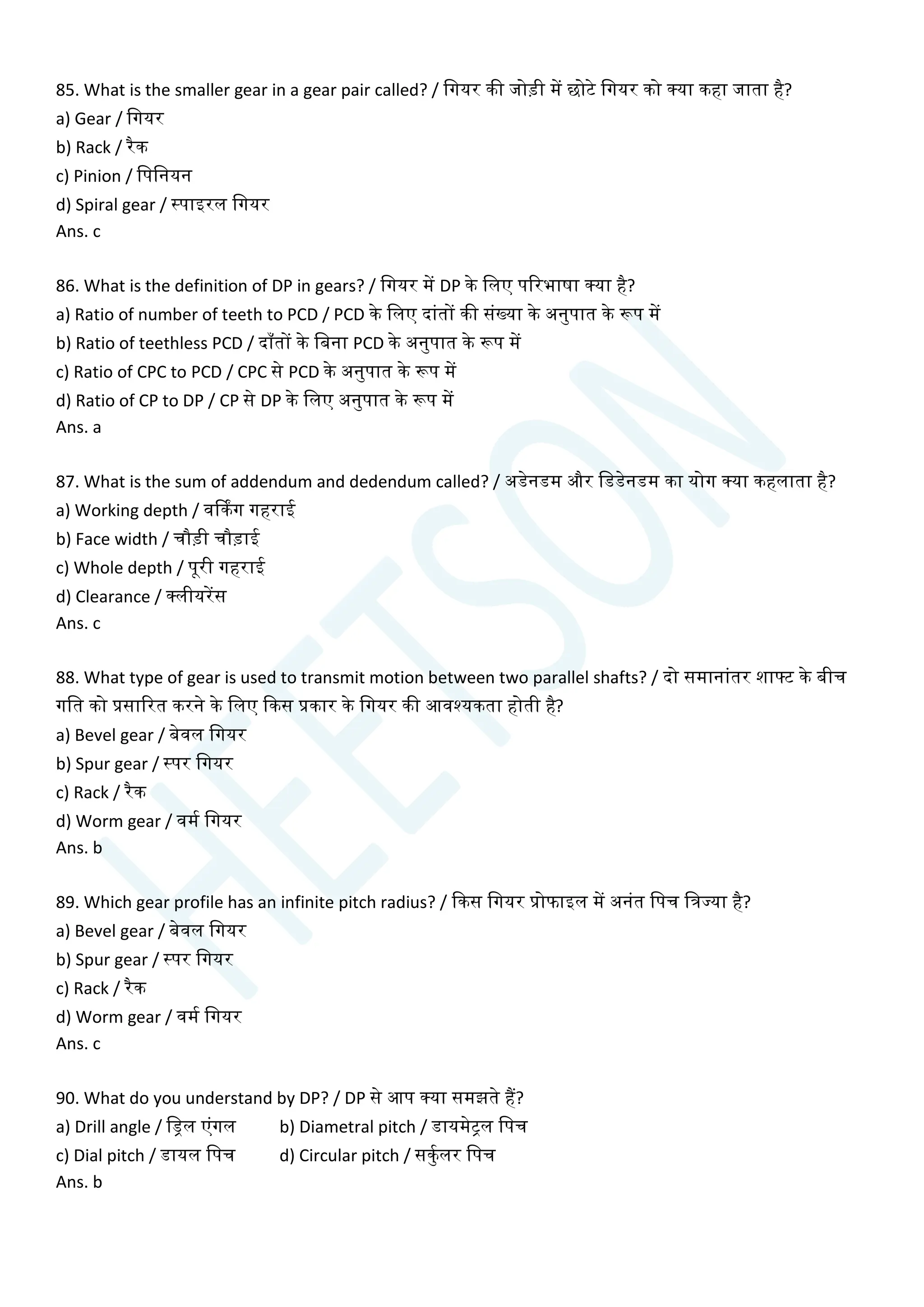 85. What is the smaller gear in a gear pair called? / चगयर की जोडी में छोटे चगयर को क्या कहा जाता है?
a) Gear / चगयर
b) Rack / रैक
c) Pinion / चपचनयन
d) Spiral gear / स्पाइरल चगयर
Ans. c
86. What is the definition of DP in gears? / चगयर में DP के चलए पररभाषा क्या है?
a) Ratio of number of teeth to PCD / PCD के चलए दाांतों की सांख्या के अनुपात के रूप में
b) Ratio of teethless PCD / दााँतों के चबना PCD के अनुपात के रूप में
c) Ratio of CPC to PCD / CPC से PCD के अनुपात के रूप में
d) Ratio of CP to DP / CP से DP के चलए अनुपात के रूप में
Ans. a
87. What is the sum of addendum and dedendum called? / अडेनडम और चडडेनडम का योग क्या कहलाता है?
a) Working depth / वर्ककग गहराई
b) Face width / िौडी िौडाई
c) Whole depth / पूरी गहराई
d) Clearance / क्लीयरेंस
Ans. c
88. What type of gear is used to transmit motion between two parallel shafts? / दो समानाांतर शाटट के बीि
गचत को प्रसाररत करने के चलए क्वकस प्रकार के चगयर की आवश्यकता होती है?
a) Bevel gear / बेवल चगयर
b) Spur gear / स्पर चगयर
c) Rack / रैक
d) Worm gear / वमय चगयर
Ans. b
89. Which gear profile has an infinite pitch radius? / क्वकस चगयर प्रोफाइल में अनांत चपि चत्रज्या है?
a) Bevel gear / बेवल चगयर
b) Spur gear / स्पर चगयर
c) Rack / रैक
d) Worm gear / वमय चगयर
Ans. c
90. What do you understand by DP? / DP से आप क्या समझते हैं?
a) Drill angle / चड्रल एांगल b) Diametral pitch / डायमेिल चपि
c) Dial pitch / डायल चपि d) Circular pitch / सकुयलर चपि
Ans. b
 