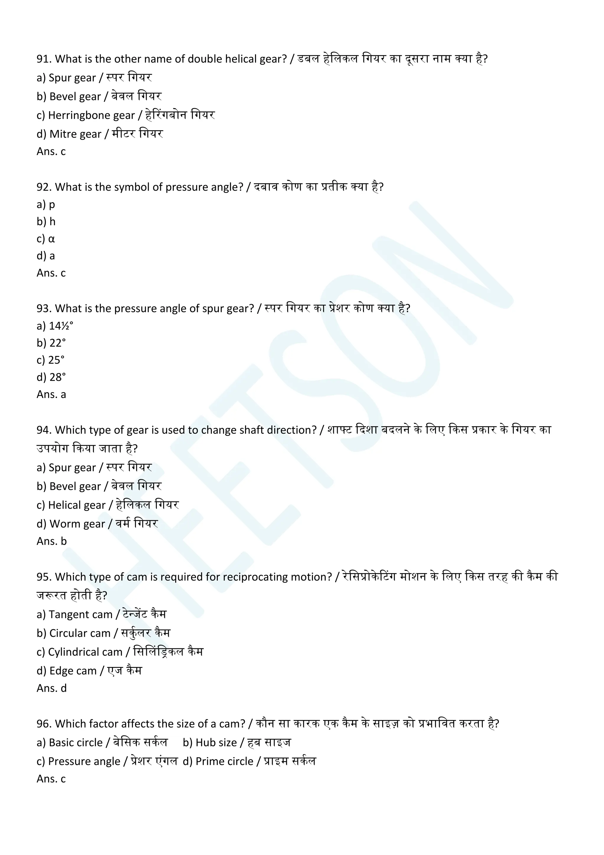 91. What is the other name of double helical gear? / डबल हेचलकल चगयर का दूसरा नाम क्या है?
a) Spur gear / स्पर चगयर
b) Bevel gear / बेवल चगयर
c) Herringbone gear / हेटरगबोन चगयर
d) Mitre gear / मीटर चगयर
Ans. c
92. What is the symbol of pressure angle? / दबाव कोण का प्रतीक क्या है?
a) p
b) h
c) α
d) a
Ans. c
93. What is the pressure angle of spur gear? / स्पर चगयर का प्रेशर कोण क्या है?
a) 14½°
b) 22°
c) 25°
d) 28°
Ans. a
94. Which type of gear is used to change shaft direction? / शाटट क्वदशा बदलने के चलए क्वकस प्रकार के चगयर का
उपयोग क्वकया जाता है?
a) Spur gear / स्पर चगयर
b) Bevel gear / बेवल चगयर
c) Helical gear / हेचलकल चगयर
d) Worm gear / वमय चगयर
Ans. b
95. Which type of cam is required for reciprocating motion? / रेचसप्रोकेटटग मोशन के चलए क्वकस तरह की कैम की
जरूरत होती है?
a) Tangent cam / टेन्जेंट कैम
b) Circular cam / सकुयलर कैम
c) Cylindrical cam / चससलचड्रकल कैम
d) Edge cam / एज कैम
Ans. d
96. Which factor affects the size of a cam? / कौन सा कारक एक कैम के साइज़ को प्रभाचवत करता है?
a) Basic circle / बेचसक सकयल b) Hub size / हब साइज
c) Pressure angle / प्रेशर एांगल d) Prime circle / प्राइम सकयल
Ans. c
 