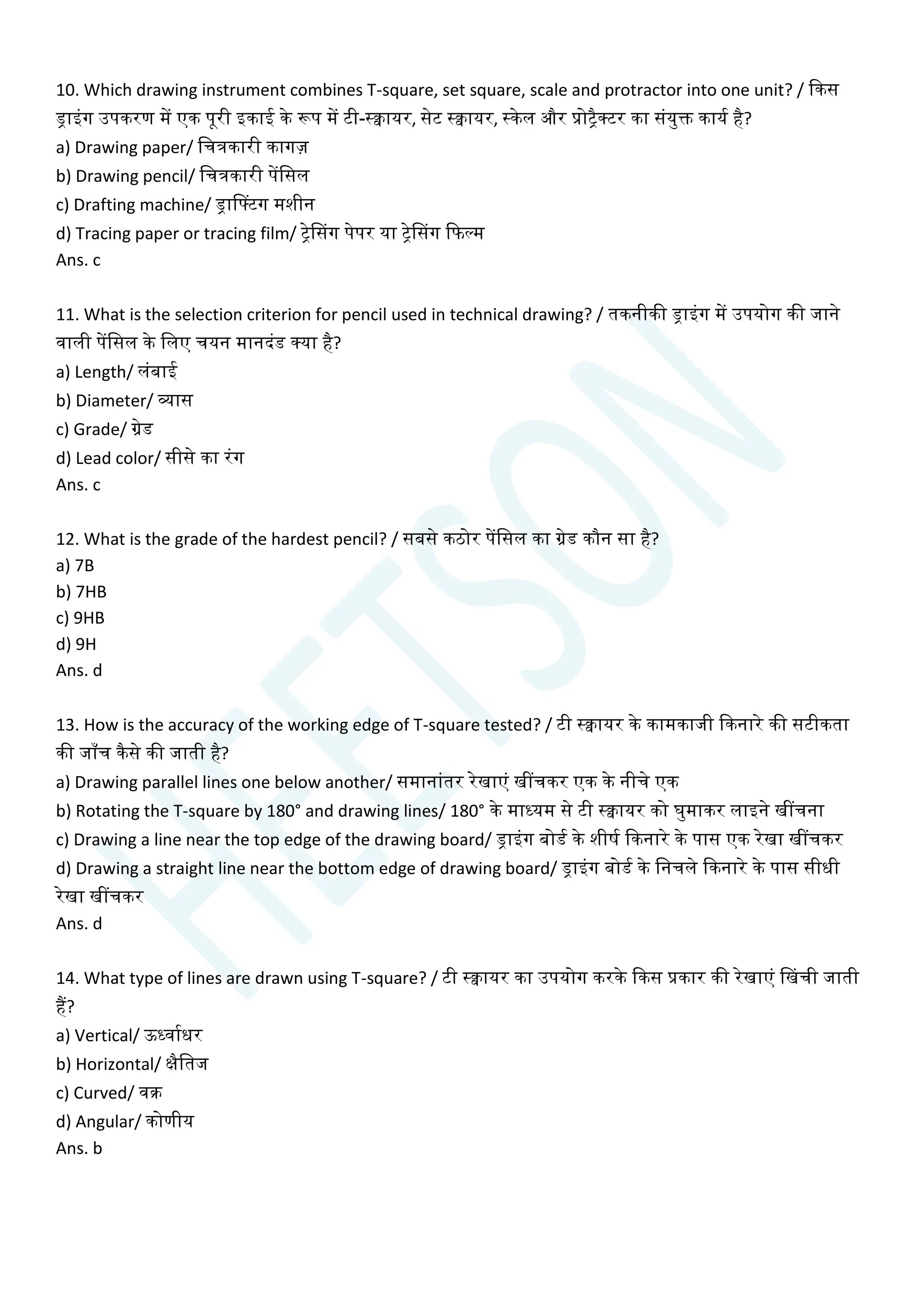 10. Which drawing instrument combines T-square, set square, scale and protractor into one unit? / क्वकस
ड्राइांग उपकरण में एक पूरी इकाई के रूप में टी-स्िायर, सेट स्िायर, स्केल और प्रोिैक्टर का सांयुि कायय है?
a) Drawing paper/ चित्रकारी कागज़
b) Drawing pencil/ चित्रकारी पेंचसल
c) Drafting machine/ ड्रासटटग मशीन
d) Tracing paper or tracing film/ िेससग पेपर या िेससग क्वफल्म
Ans. c
11. What is the selection criterion for pencil used in technical drawing? / तकनीकी ड्राइांग में उपयोग की जाने
वाली पेंचसल के चलए ियन मानदांड क्या है?
a) Length/ लांबाई
b) Diameter/ व्यास
c) Grade/ ग्रेड
d) Lead color/ सीसे का रांग
Ans. c
12. What is the grade of the hardest pencil? / सबसे कठोर पेंचसल का ग्रेड कौन सा है?
a) 7B
b) 7HB
c) 9HB
d) 9H
Ans. d
13. How is the accuracy of the working edge of T-square tested? / टी स्िायर के कामकाजी क्वकनारे की सटीकता
की जााँि कैसे की जाती है?
a) Drawing parallel lines one below another/ समानाांतर रेखाएां खींिकर एक के नीिे एक
b) Rotating the T-square by 180° and drawing lines/ 180° के माध्यम से टी स्िायर को घुमाकर लाइने खींिना
c) Drawing a line near the top edge of the drawing board/ ड्राइांग बोडय के शीषय क्वकनारे के पास एक रेखा खींिकर
d) Drawing a straight line near the bottom edge of drawing board/ ड्राइांग बोडय के चनिले क्वकनारे के पास सीधी
रेखा खींिकर
Ans. d
14. What type of lines are drawn using T-square? / टी स्िायर का उपयोग करके क्वकस प्रकार की रेखाएां सखिी जाती
हैं?
a) Vertical/ ऊध्वायधर
b) Horizontal/ क्षैचतज
c) Curved/ वक्र
d) Angular/ कोणीय
Ans. b
 