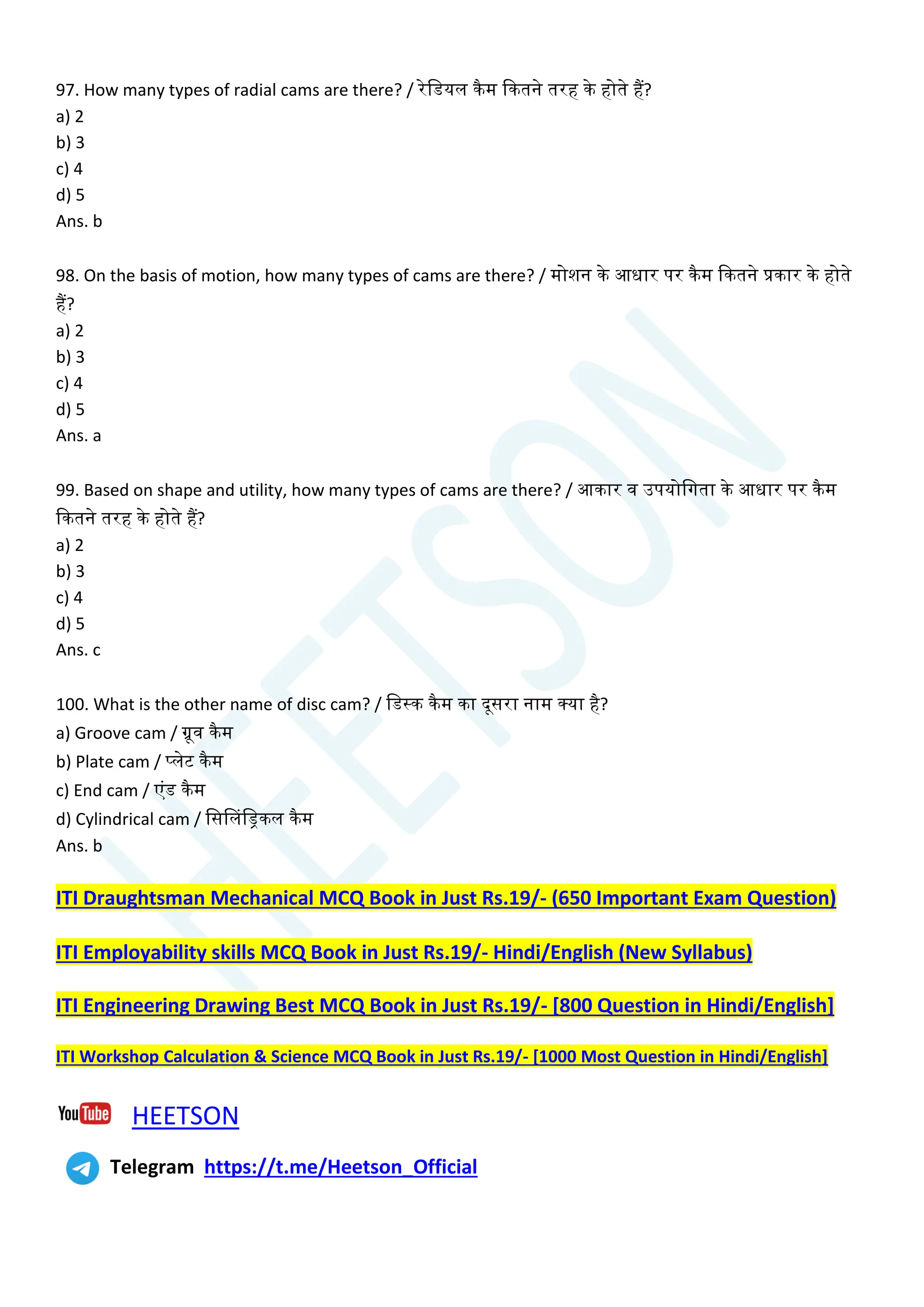 97. How many types of radial cams are there? / रेचडयल कैम क्वकतने तरह के होते हैं?
a) 2
b) 3
c) 4
d) 5
Ans. b
98. On the basis of motion, how many types of cams are there? / मोशन के आधार पर कैम क्वकतने प्रकार के होते
हैं?
a) 2
b) 3
c) 4
d) 5
Ans. a
99. Based on shape and utility, how many types of cams are there? / आकार व उपयोचगता के आधार पर कैम
क्वकतने तरह के होते हैं?
a) 2
b) 3
c) 4
d) 5
Ans. c
100. What is the other name of disc cam? / चडस्क कैम का दूसरा नाम क्या है?
a) Groove cam / ग्रूव कैम
b) Plate cam / प्लेट कैम
c) End cam / एांड कैम
d) Cylindrical cam / चससलचड्रकल कैम
Ans. b
ITI Draughtsman Mechanical MCQ Book in Just Rs.19/- (650 Important Exam Question)
ITI Employability skills MCQ Book in Just Rs.19/- Hindi/English (New Syllabus)
ITI Engineering Drawing Best MCQ Book in Just Rs.19/- [800 Question in Hindi/English]
ITI Workshop Calculation & Science MCQ Book in Just Rs.19/- [1000 Most Question in Hindi/English]
HEETSON
Telegram https://t.me/Heetson_Official
 