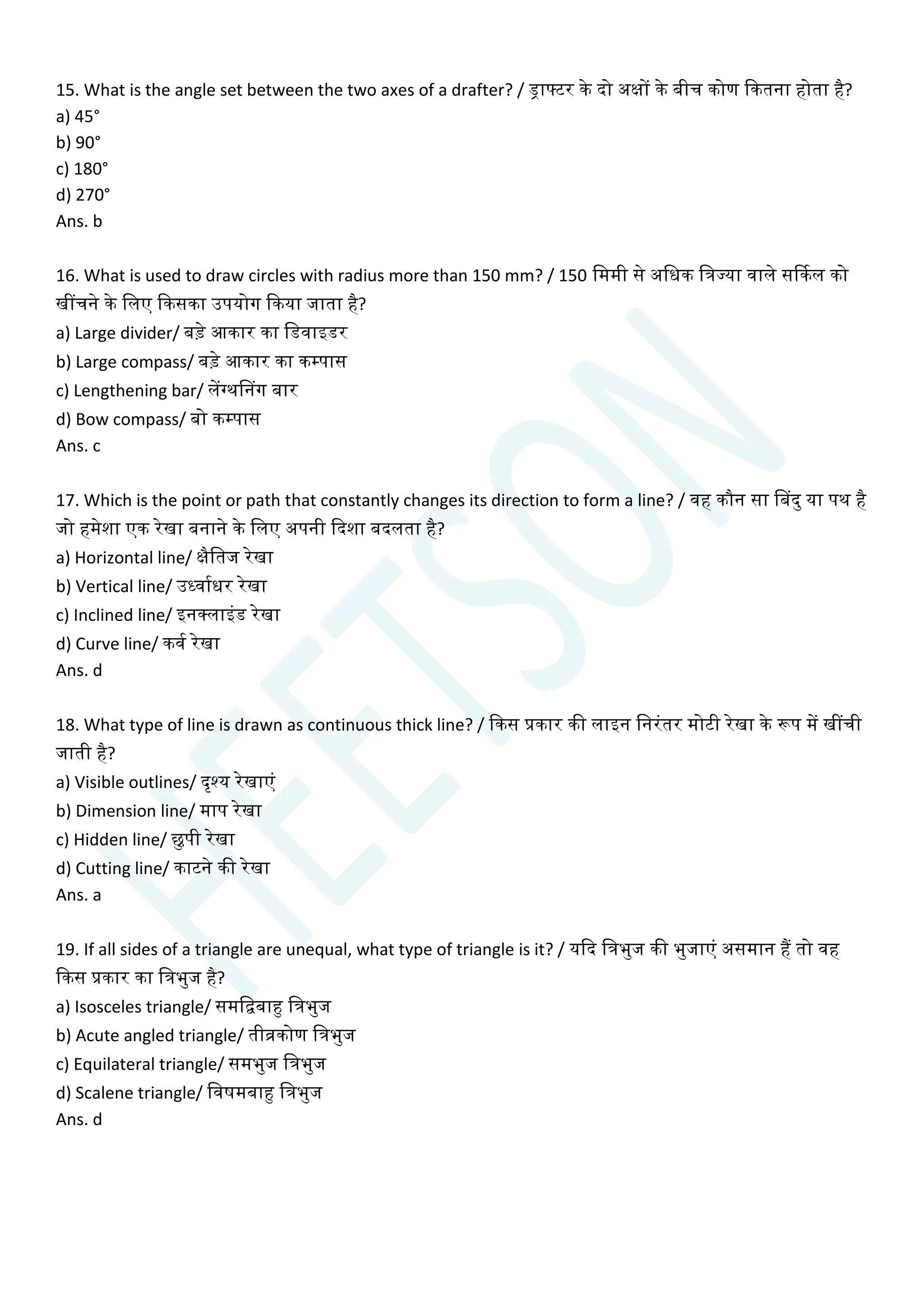 15. What is the angle set between the two axes of a drafter? / ड्राटटर के दो अक्षों के बीि कोण क्वकतना होता है?
a) 45°
b) 90°
c) 180°
d) 270°
Ans. b
16. What is used to draw circles with radius more than 150 mm? / 150 चममी से अचधक चत्रज्या वाले सर्ककल को
खींिने के चलए क्वकसका उपयोग क्वकया जाता है?
a) Large divider/ बडे आकार का चडवाइडर
b) Large compass/ बडे आकार का कम्पास
c) Lengthening bar/ लेंग्थसनग बार
d) Bow compass/ बो कम्पास
Ans. c
17. Which is the point or path that constantly changes its direction to form a line? / वह कौन सा सबदु या पथ है
जो हमेशा एक रेखा बनाने के चलए अपनी क्वदशा बदलता है?
a) Horizontal line/ क्षैचतज रेखा
b) Vertical line/ उध्वायधर रेखा
c) Inclined line/ इनक्लाइांड रेखा
d) Curve line/ कवय रेखा
Ans. d
18. What type of line is drawn as continuous thick line? / क्वकस प्रकार की लाइन चनरांतर मोटी रेखा के रूप में खींिी
जाती है?
a) Visible outlines/ दृश्य रेखाएां
b) Dimension line/ माप रेखा
c) Hidden line/ छुपी रेखा
d) Cutting line/ काटने की रेखा
Ans. a
19. If all sides of a triangle are unequal, what type of triangle is it? / यक्वद चत्रभुज की भुजाएां असमान हैं तो वह
क्वकस प्रकार का चत्रभुज है?
a) Isosceles triangle/ समचिबाहु चत्रभुज
b) Acute angled triangle/ तीव्रकोण चत्रभुज
c) Equilateral triangle/ समभुज चत्रभुज
d) Scalene triangle/ चवषमबाहु चत्रभुज
Ans. d
 