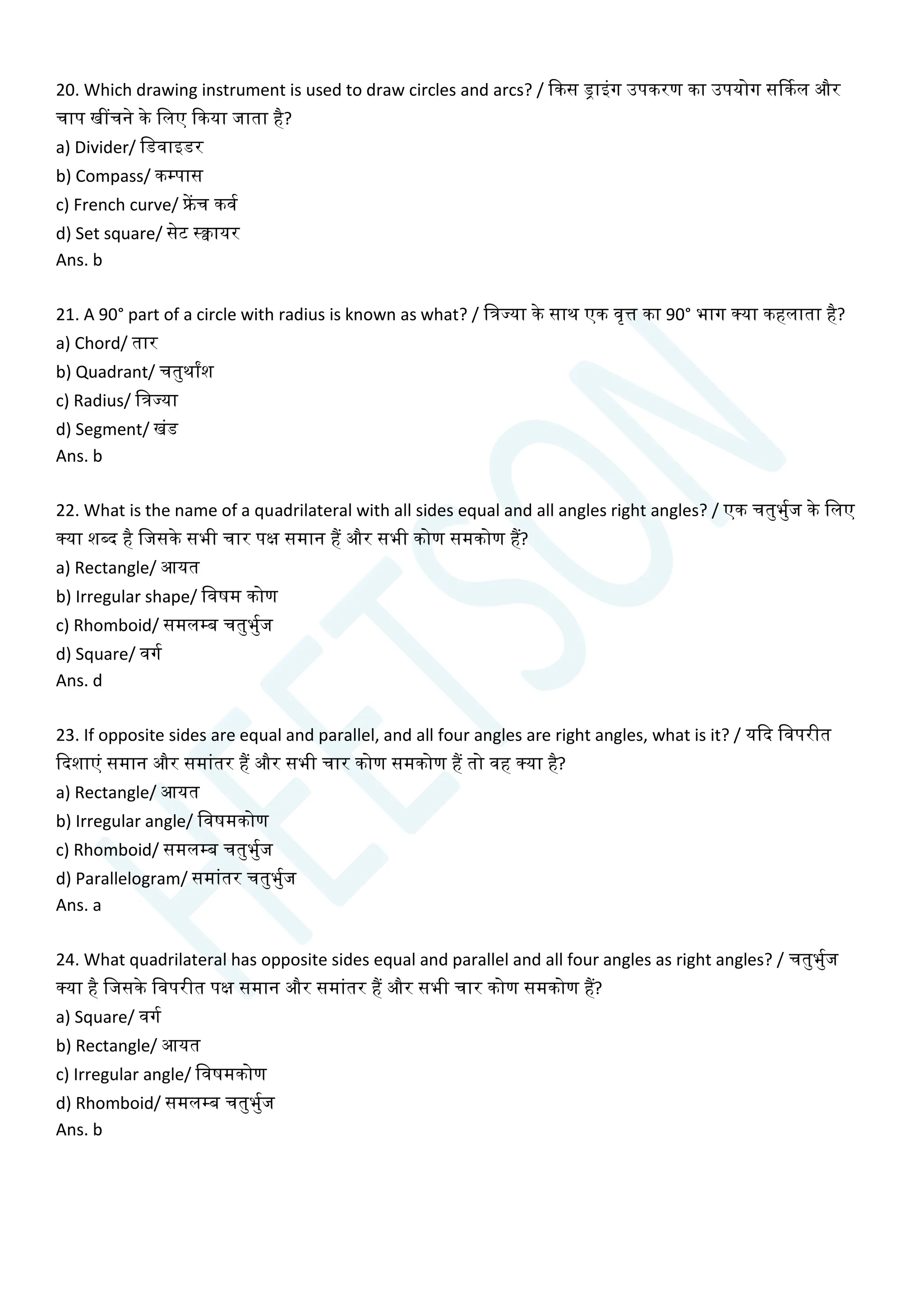 20. Which drawing instrument is used to draw circles and arcs? / क्वकस ड्राइांग उपकरण का उपयोग सर्ककल और
िाप खींिने के चलए क्वकया जाता है?
a) Divider/ चडवाइडर
b) Compass/ कम्पास
c) French curve/ फ्रेंि कवय
d) Set square/ सेट स्िायर
Ans. b
21. A 90° part of a circle with radius is known as what? / चत्रज्या के साथ एक वृत्त का 90° भाग क्या कहलाता है?
a) Chord/ तार
b) Quadrant/ ितुथाांश
c) Radius/ चत्रज्या
d) Segment/ खांड
Ans. b
22. What is the name of a quadrilateral with all sides equal and all angles right angles? / एक ितुभुयज के चलए
क्या शब्द है चजसके सभी िार पक्ष समान हैं और सभी कोण समकोण हैं?
a) Rectangle/ आयत
b) Irregular shape/ चवषम कोण
c) Rhomboid/ समलम्ब ितुभुयज
d) Square/ वगय
Ans. d
23. If opposite sides are equal and parallel, and all four angles are right angles, what is it? / यक्वद चवपरीत
क्वदशाएां समान और समाांतर हैं और सभी िार कोण समकोण हैं तो वह क्या है?
a) Rectangle/ आयत
b) Irregular angle/ चवषमकोण
c) Rhomboid/ समलम्ब ितुभुयज
d) Parallelogram/ समाांतर ितुभुयज
Ans. a
24. What quadrilateral has opposite sides equal and parallel and all four angles as right angles? / ितुभुयज
क्या है चजसके चवपरीत पक्ष समान और समाांतर हैं और सभी िार कोण समकोण हैं?
a) Square/ वगय
b) Rectangle/ आयत
c) Irregular angle/ चवषमकोण
d) Rhomboid/ समलम्ब ितुभुयज
Ans. b
 