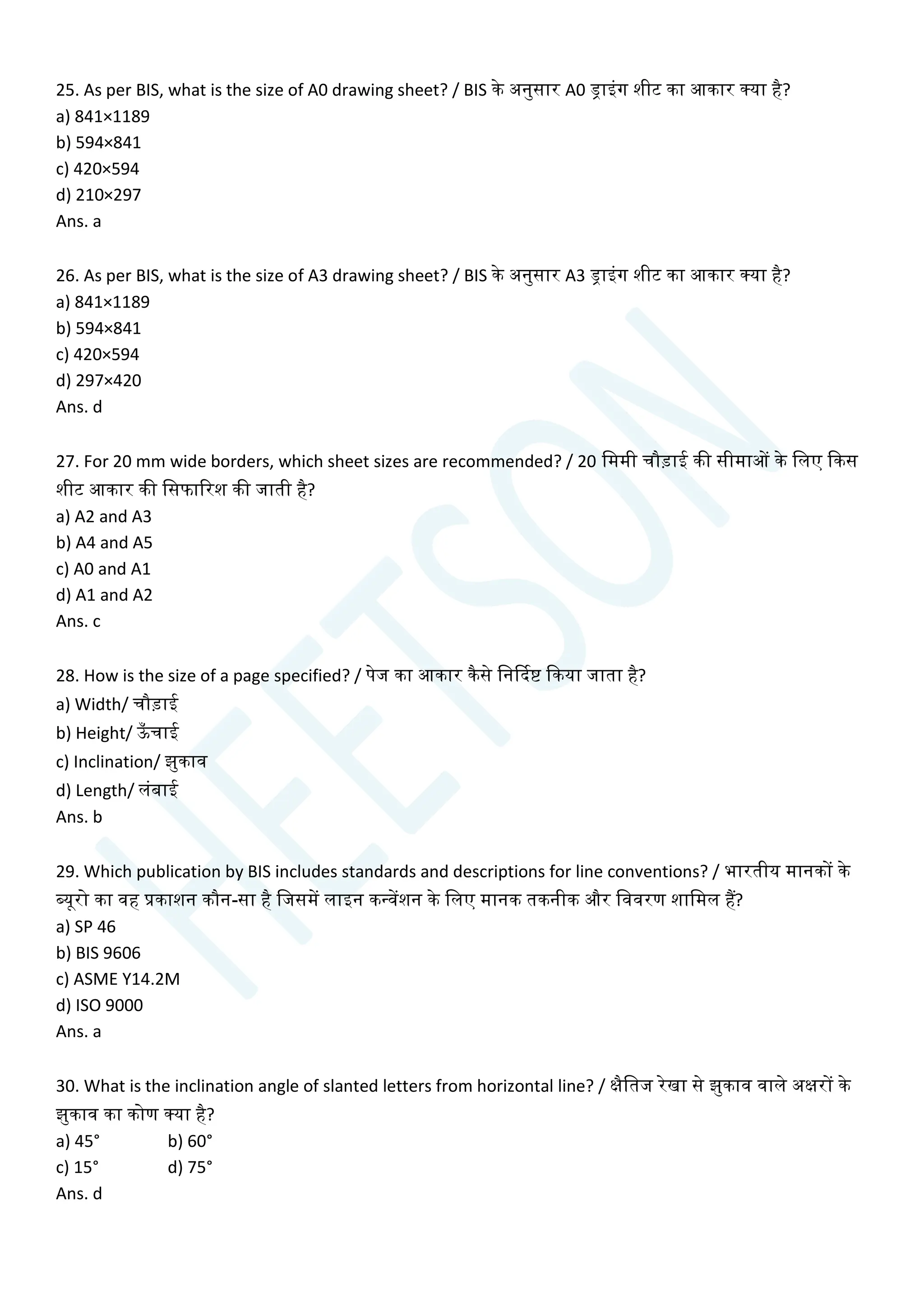 25. As per BIS, what is the size of A0 drawing sheet? / BIS के अनुसार A0 ड्राइांग शीट का आकार क्या है?
a) 841×1189
b) 594×841
c) 420×594
d) 210×297
Ans. a
26. As per BIS, what is the size of A3 drawing sheet? / BIS के अनुसार A3 ड्राइांग शीट का आकार क्या है?
a) 841×1189
b) 594×841
c) 420×594
d) 297×420
Ans. d
27. For 20 mm wide borders, which sheet sizes are recommended? / 20 चममी िौडाई की सीमाओं के चलए क्वकस
शीट आकार की चसफाररश की जाती है?
a) A2 and A3
b) A4 and A5
c) A0 and A1
d) A1 and A2
Ans. c
28. How is the size of a page specified? / पेज का आकार कैसे चनर्कदष्ट क्वकया जाता है?
a) Width/ िौडाई
b) Height/ ऊ
ाँ िाई
c) Inclination/ झुकाव
d) Length/ लांबाई
Ans. b
29. Which publication by BIS includes standards and descriptions for line conventions? / भारतीय मानकों के
ब्यूरो का वह प्रकाशन कौन-सा है चजसमें लाइन कन्वेंशन के चलए मानक तकनीक और चववरण शाचमल हैं?
a) SP 46
b) BIS 9606
c) ASME Y14.2M
d) ISO 9000
Ans. a
30. What is the inclination angle of slanted letters from horizontal line? / क्षैचतज रेखा से झुकाव वाले अक्षरों के
झुकाव का कोण क्या है?
a) 45° b) 60°
c) 15° d) 75°
Ans. d
 