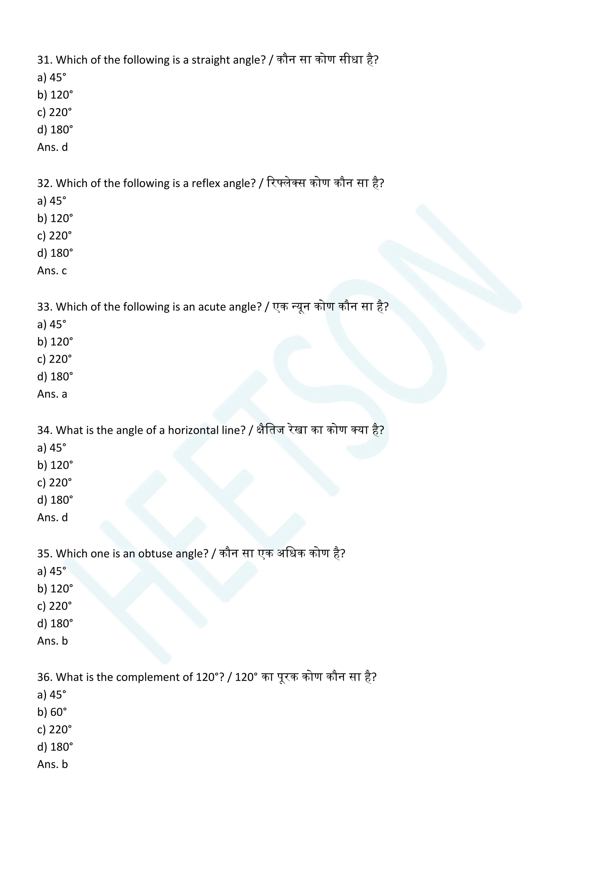 31. Which of the following is a straight angle? / कौन सा कोण सीधा है?
a) 45°
b) 120°
c) 220°
d) 180°
Ans. d
32. Which of the following is a reflex angle? / ररटलेक्स कोण कौन सा है?
a) 45°
b) 120°
c) 220°
d) 180°
Ans. c
33. Which of the following is an acute angle? / एक न्यून कोण कौन सा है?
a) 45°
b) 120°
c) 220°
d) 180°
Ans. a
34. What is the angle of a horizontal line? / क्षैचतज रेखा का कोण क्या है?
a) 45°
b) 120°
c) 220°
d) 180°
Ans. d
35. Which one is an obtuse angle? / कौन सा एक अचधक कोण है?
a) 45°
b) 120°
c) 220°
d) 180°
Ans. b
36. What is the complement of 120°? / 120° का पूरक कोण कौन सा है?
a) 45°
b) 60°
c) 220°
d) 180°
Ans. b
 