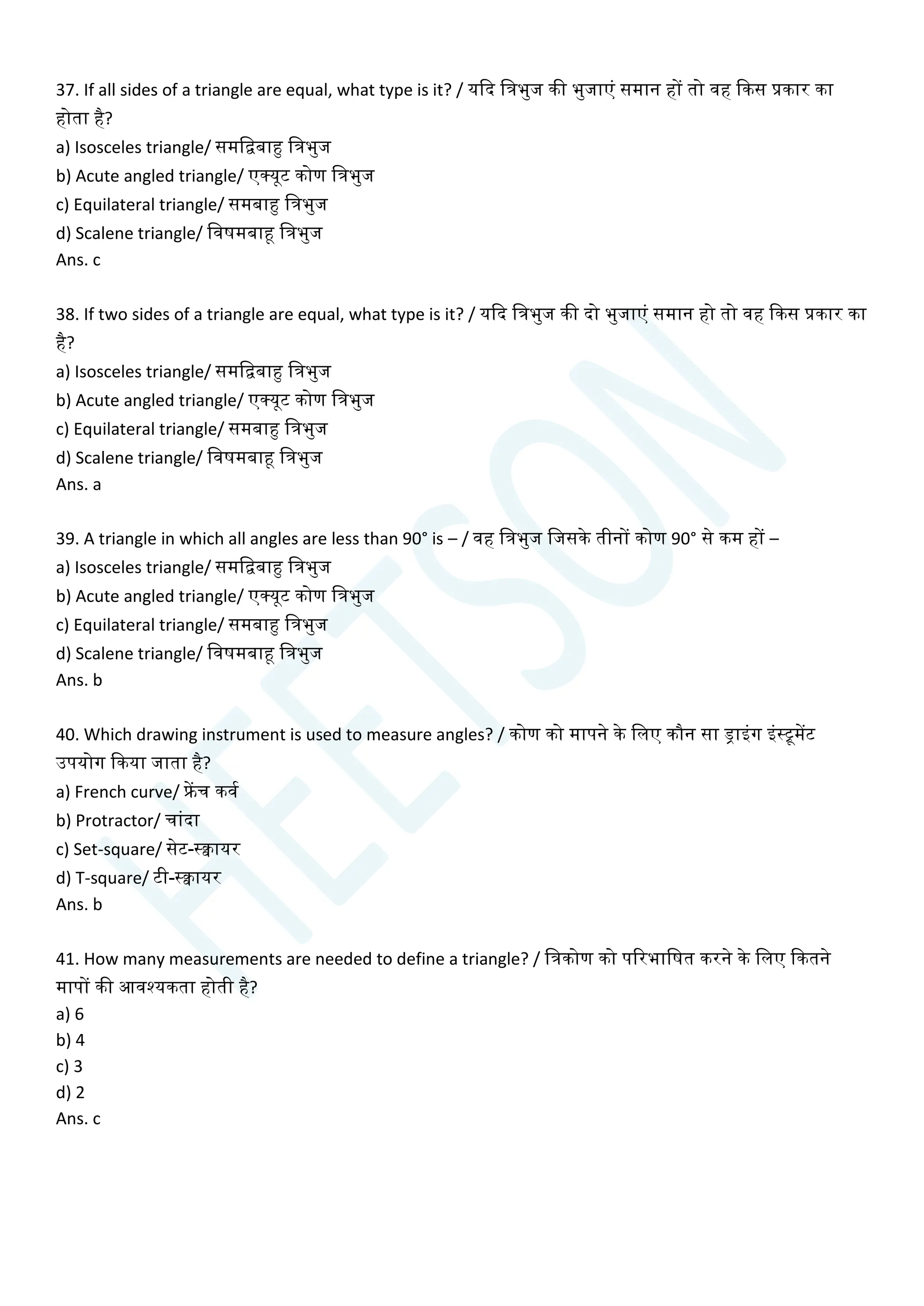 37. If all sides of a triangle are equal, what type is it? / यक्वद चत्रभुज की भुजाएां समान हों तो वह क्वकस प्रकार का
होता है?
a) Isosceles triangle/ समचिबाहु चत्रभुज
b) Acute angled triangle/ एक्यूट कोण चत्रभुज
c) Equilateral triangle/ समबाहु चत्रभुज
d) Scalene triangle/ चवषमबाहू चत्रभुज
Ans. c
38. If two sides of a triangle are equal, what type is it? / यक्वद चत्रभुज की दो भुजाएां समान हो तो वह क्वकस प्रकार का
है?
a) Isosceles triangle/ समचिबाहु चत्रभुज
b) Acute angled triangle/ एक्यूट कोण चत्रभुज
c) Equilateral triangle/ समबाहु चत्रभुज
d) Scalene triangle/ चवषमबाहू चत्रभुज
Ans. a
39. A triangle in which all angles are less than 90° is – / वह चत्रभुज चजसके तीनों कोण 90° से कम हों –
a) Isosceles triangle/ समचिबाहु चत्रभुज
b) Acute angled triangle/ एक्यूट कोण चत्रभुज
c) Equilateral triangle/ समबाहु चत्रभुज
d) Scalene triangle/ चवषमबाहू चत्रभुज
Ans. b
40. Which drawing instrument is used to measure angles? / कोण को मापने के चलए कौन सा ड्राइांग इांस्ूमेंट
उपयोग क्वकया जाता है?
a) French curve/ फ्रेंि कवय
b) Protractor/ िाांदा
c) Set-square/ सेट-स्िायर
d) T-square/ टी-स्िायर
Ans. b
41. How many measurements are needed to define a triangle? / चत्रकोण को पररभाचषत करने के चलए क्वकतने
मापों की आवश्यकता होती है?
a) 6
b) 4
c) 3
d) 2
Ans. c
 