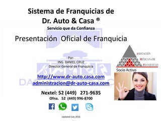 Sistema de Franquicias de
Dr. Auto & Casa ®
Servicio que da Confianza
Presentación Oficial de Franquicia
Por:
ING. DANIEL CRUZ
Director General de Franquicia
http://www.dr-auto.casa.com
administracion@dr-auto-casa.com
Nextel: 52 (449) 271-9635
Ofna. 52 (449) 996-8700
Updated July 2016
 