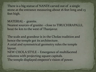 There is a big statue of NANDI carved out of a single
stone at the entrance measuring about 16 feet long and 13
feet high.
MATERIAL - granite.
Nearest sources of granite - close to TIRUCHIRAPALLI,
bout 60 km to the west of Thanjavur.
The scale and grandeur is in the Cholas tradition and
hence the temple got its architecture.
A axial and symmetrical geometry rules the temple
layout.
NEW CHOLA STYLE – Emergence of multifaceted
columns with projecting square capitals.
The temple displayed emperor's vision of power.
 