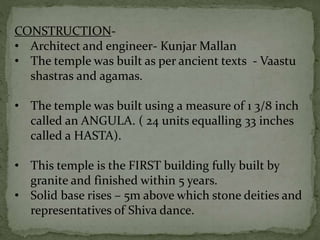 CONSTRUCTION-
• Architect and engineer- Kunjar Mallan
• The temple was built as per ancient texts - Vaastu
shastras and agamas.
• The temple was built using a measure of 1 3/8 inch
called an ANGULA. ( 24 units equalling 33 inches
called a HASTA).
• This temple is the FIRST building fully built by
granite and finished within 5 years.
• Solid base rises – 5m above which stone deities and
representatives of Shiva dance.
 