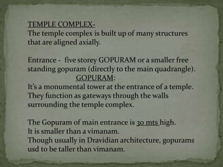 TEMPLE COMPLEX-
The temple complex is built up of many structures
that are aligned axially.
Entrance - five storey GOPURAM or a smaller free
standing gopuram (directly to the main quadrangle).
GOPURAM:
It’s a monumental tower at the entrance of a temple.
They function as gateways through the walls
surrounding the temple complex.
The Gopuram of main entrance is 30 mts high.
It is smaller than a vimanam.
Though usually in Dravidian architecture, gopurams
usd to be taller than vimanam.
 