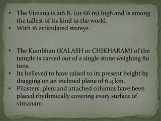 • The Vimana is 216 ft. (or 66 m) high and is among
the tallest of its kind in the world.
• With 16 articulated storeys.
• The Kumbhan (KALASH or CHIKHARAM) of the
temple is carved out of a single stone weighing 80
tons.
• Its believed to have raised to its present height by
dragging on an inclined plane of 6.4 km.
• Pilasters, piers and attached columns have been
placed rhythmically covering every surface of
vimanam.
 