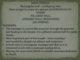 MAIN TEMPLE-
Rectangular wall – 270X140 sq. mts.
Main temple in centre of a spacius QUADRANGLE OF-
NANDI
PILLARED HALL
ASSEMBLY HALL (MANDAPAS)
Sub SHRINES
MANDAPA-
• The mandapa is a porch like structure through the gopuram
and leading to the temple. It’s a pillared outdoor hall for public
rituals.
• Most important part of the temple - inner mandapa
surrounded by sharply cut pilaster and sculptures.
• It leads out to a rectangular mandapa and then to a 20
columned porch with 3 staircases leading down.
• Sharing the same stone plinth is a smaller mandapa dedicated
to Nandi.
 