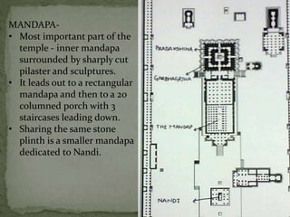 MANDAPA-
• Most important part of the
temple - inner mandapa
surrounded by sharply cut
pilaster and sculptures.
• It leads out to a rectangular
mandapa and then to a 20
columned porch with 3
staircases leading down.
• Sharing the same stone
plinth is a smaller mandapa
dedicated to Nandi.
 