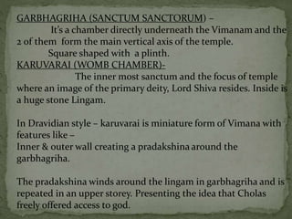 GARBHAGRIHA (SANCTUM SANCTORUM) –
It’s a chamber directly underneath the Vimanam and the
2 of them form the main vertical axis of the temple.
Square shaped with a plinth.
KARUVARAI (WOMB CHAMBER)-
The inner most sanctum and the focus of temple
where an image of the primary deity, Lord Shiva resides. Inside is
a huge stone Lingam.
In Dravidian style – karuvarai is miniature form of Vimana with
features like –
Inner & outer wall creating a pradakshina around the
garbhagriha.
The pradakshina winds around the lingam in garbhagriha and is
repeated in an upper storey. Presenting the idea that Cholas
freely offered access to god.
 