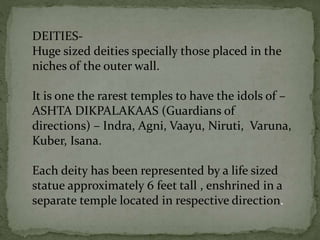 DEITIES-
Huge sized deities specially those placed in the
niches of the outer wall.
It is one the rarest temples to have the idols of –
ASHTA DIKPALAKAAS (Guardians of
directions) – Indra, Agni, Vaayu, Niruti, Varuna,
Kuber, Isana.
Each deity has been represented by a life sized
statue approximately 6 feet tall , enshrined in a
separate temple located in respective direction.
 