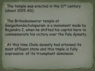 The temple was erected in the 11th century
(about 1025 AD).
The Brihadeeswarar temple at
Gangaikondacholapuram is a monument made by
Rajendra I, when he shifted his capital here to
commemorate his victory over the Pala dynasty.
At this time Chola dynasty had attained its
most affluent state and this tmple is fully
expressive of its triumphant dominaion.
 