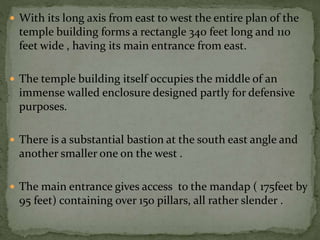  With its long axis from east to west the entire plan of the
temple building forms a rectangle 340 feet long and 110
feet wide , having its main entrance from east.
 The temple building itself occupies the middle of an
immense walled enclosure designed partly for defensive
purposes.
 There is a substantial bastion at the south east angle and
another smaller one on the west .
 The main entrance gives access to the mandap ( 175feet by
95 feet) containing over 150 pillars, all rather slender .
 