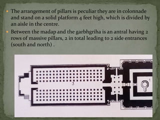  The arrangement of pillars is peculiar they are in colonnade
and stand on a solid platform 4 feet high, which is divided by
an aisle in the centre.
 Between the madap and the garbhgriha is an antral having 2
rows of massive pillars, 2 in total leading to 2 side entrances
(south and north) .
 