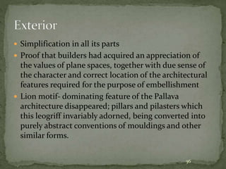  Simplification in all its parts
 Proof that builders had acquired an appreciation of
the values of plane spaces, together with due sense of
the character and correct location of the architectural
features required for the purpose of embellishment
 Lion motif- dominating feature of the Pallava
architecture disappeared; pillars and pilasters which
this leogriff invariably adorned, being converted into
purely abstract conventions of mouldings and other
similar forms.
36
 