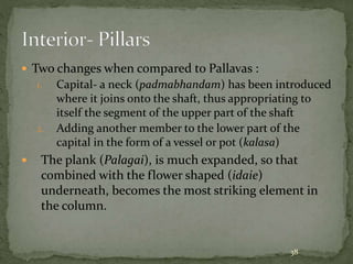  Two changes when compared to Pallavas :
1. Capital- a neck (padmabhandam) has been introduced
where it joins onto the shaft, thus appropriating to
itself the segment of the upper part of the shaft
2. Adding another member to the lower part of the
capital in the form of a vessel or pot (kalasa)
 The plank (Palagai), is much expanded, so that
combined with the flower shaped (idaie)
underneath, becomes the most striking element in
the column.
38
 