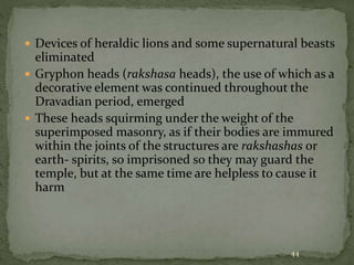  Devices of heraldic lions and some supernatural beasts
eliminated
 Gryphon heads (rakshasa heads), the use of which as a
decorative element was continued throughout the
Dravadian period, emerged
 These heads squirming under the weight of the
superimposed masonry, as if their bodies are immured
within the joints of the structures are rakshashas or
earth- spirits, so imprisoned so they may guard the
temple, but at the same time are helpless to cause it
harm
44
 