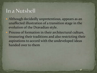  Although decidedly unpretentious, appears as an
unaffected illustration of a transition stage in the
evolution of the Dravadian style.
 Process of formation in their architectural culture,
treasuring their traditions and also restricting their
aspirations to accord with the undeveloped ideas
handed over to them
46
 