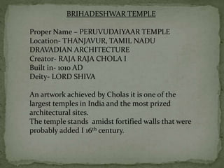 BRIHADESHWAR TEMPLE
Proper Name – PERUVUDAIYAAR TEMPLE
Location- THANJAVUR, TAMIL NADU
DRAVADIAN ARCHITECTURE
Creator- RAJA RAJA CHOLA I
Built in- 1010 AD
Deity- LORD SHIVA
An artwork achieved by Cholas it is one of the
largest temples in India and the most prized
architectural sites.
The temple stands amidst fortified walls that were
probably added I 16th century.
 
