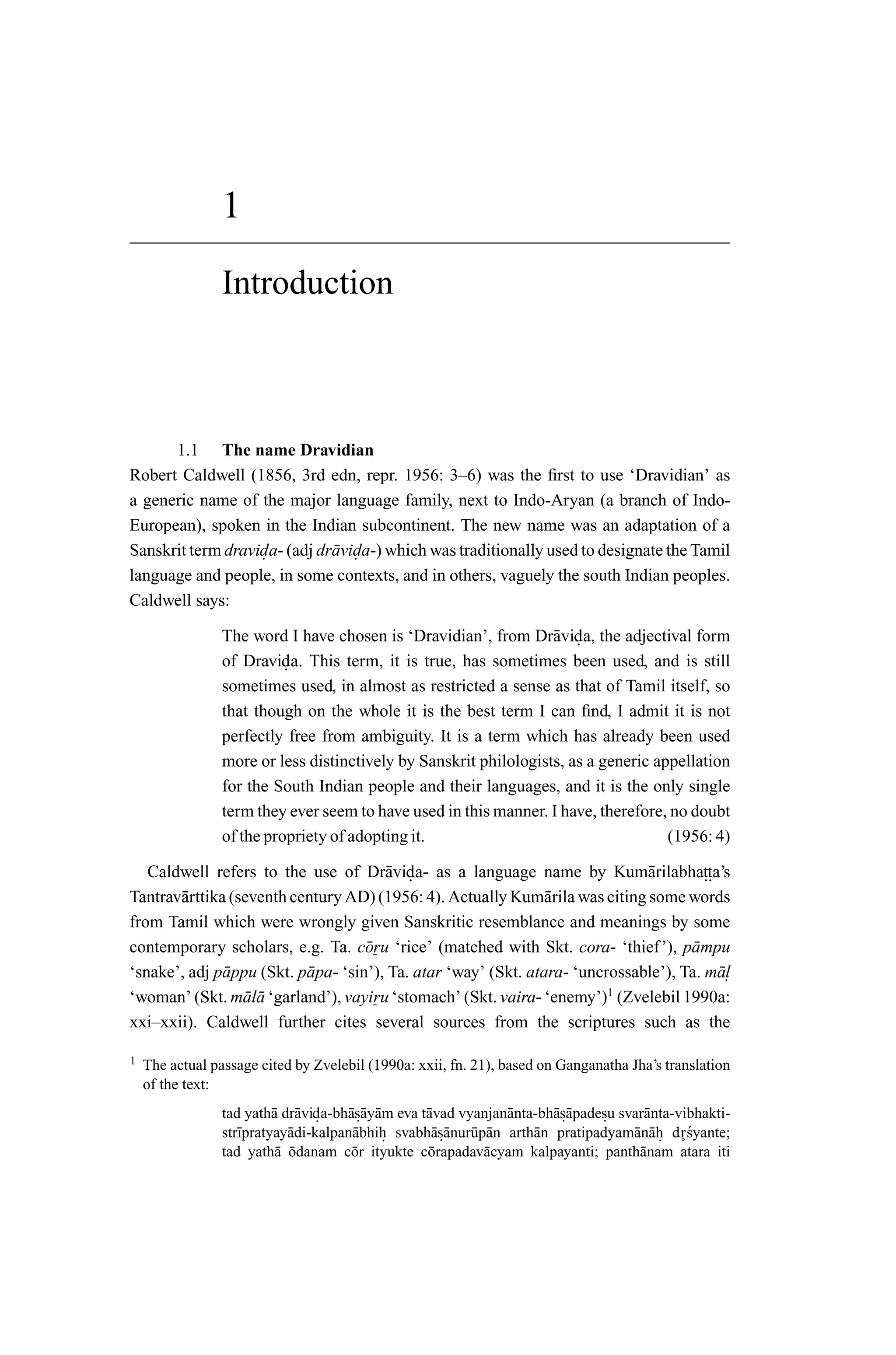 1
                 Introduction



      1.1 The name Dravidian
Robert Caldwell (1856, 3rd edn, repr. 1956: 3–6) was the ﬁrst to use ‘Dravidian’ as
a generic name of the major language family, next to Indo-Aryan (a branch of Indo-
European), spoken in the Indian subcontinent. The new name was an adaptation of a
Sanskrit term dravida- (adj dr¯ vida-) which was traditionally used to designate the Tamil
                   .          a .
language and people, in some contexts, and in others, vaguely the south Indian peoples.
Caldwell says:

                 The word I have chosen is ‘Dravidian’, from Dr¯ vida, the adjectival form
                                                                   a .
                 of Dravida. This term, it is true, has sometimes been used, and is still
                           .
                 sometimes used, in almost as restricted a sense as that of Tamil itself, so
                 that though on the whole it is the best term I can ﬁnd, I admit it is not
                 perfectly free from ambiguity. It is a term which has already been used
                 more or less distinctively by Sanskrit philologists, as a generic appellation
                 for the South Indian people and their languages, and it is the only single
                 term they ever seem to have used in this manner. I have, therefore, no doubt
                 of the propriety of adopting it.                                    (1956: 4)

   Caldwell refers to the use of Dr¯ vida- as a language name by Kum¯ rilabhatta’s
                                        a .                                    a         ..
Tantrav¯ rttika (seventh century AD) (1956: 4). Actually Kum¯ rila was citing some words
       a                                                         a
from Tamil which were wrongly given Sanskritic resemblance and meanings by some
contemporary scholars, e.g. Ta. c¯ ru ‘rice’ (matched with Skt. cora- ‘thief’), p¯ mpu
                                     o                                                a
‘snake’, adj p¯ ppu (Skt. p¯ pa- ‘sin’), Ta. atar ‘way’ (Skt. atara- ‘uncrossable’), Ta. m¯ .
               a           a                                                                al
‘woman’ (Skt. m¯ l¯ ‘garland’), vayiru ‘stomach’ (Skt. vaira- ‘enemy’)1 (Zvelebil 1990a:
                  aa
xxi–xxii). Caldwell further cites several sources from the scriptures such as the

1   The actual passage cited by Zvelebil (1990a: xxii, fn. 21), based on Ganganatha Jha’s translation
    of the text:
                 tad yath¯ dr¯ vida-bh¯s¯ y¯ m eva t¯ vad vyanjan¯ nta-bh¯s¯ padesu svar¯ nta-vibhakti-
                          a a .       a .a a        a            a       a .a    .      a
                 str¯pratyay¯ di-kalpan¯ bhih svabh¯s¯ nur¯ p¯ n arth¯ n pratipadyam¯ n¯ h d r´yante;
                    ı       a          a .           a .a u a         a               a a.      s
                 tad yath¯ odanam c¯ r ityukte c¯ rapadav¯ cyam kalpayanti; panth¯ nam ˚
                          a ¯          o            o        a                         a       atara iti
 