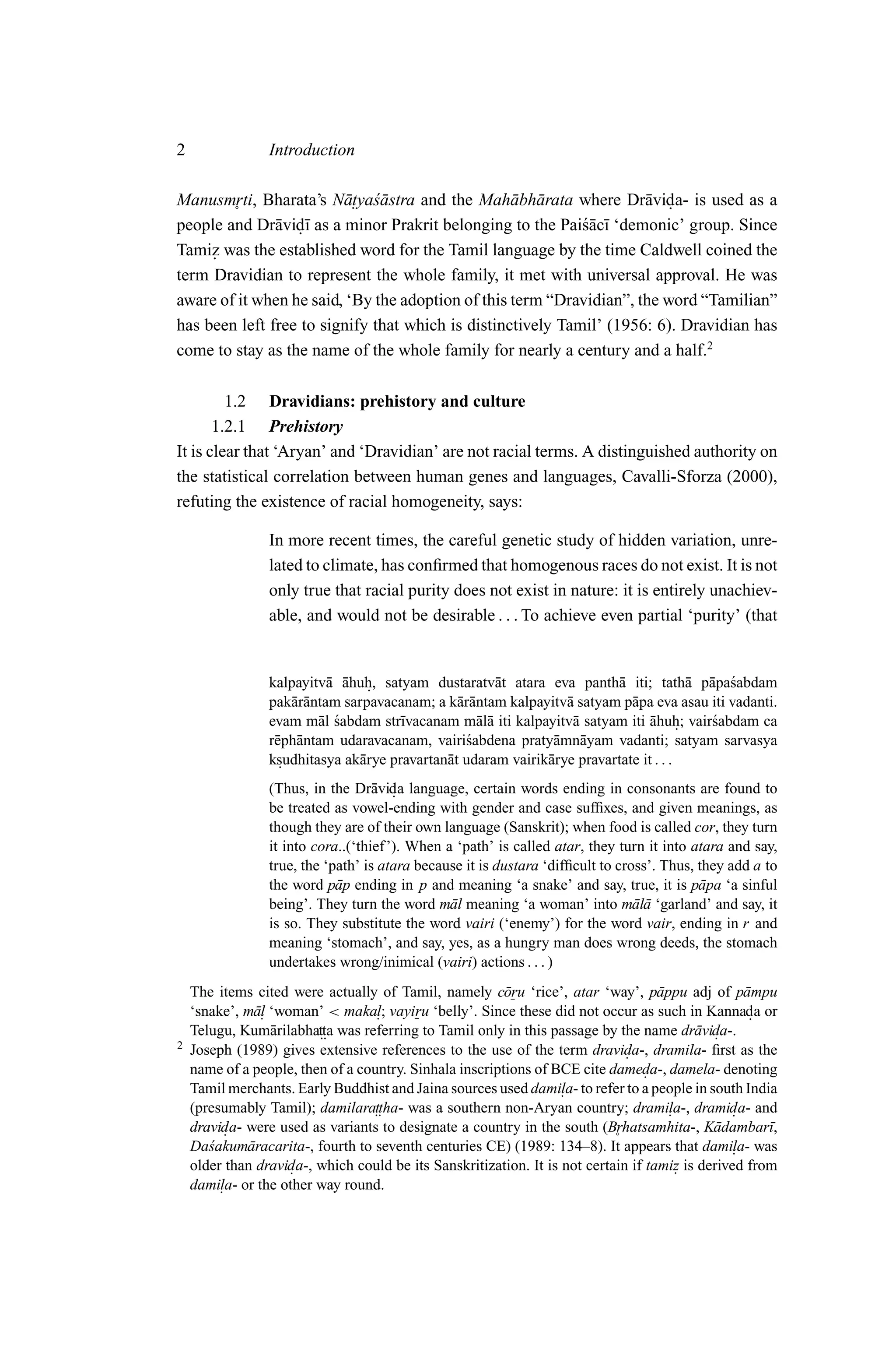 2                Introduction

Manusmrti, Bharata’s N¯ . ya´astra and the Mah¯ bh¯ rata where Dr¯ vida- is used as a
                         at s ¯                    a a                a .
        ˚
people and Dr¯ vid¯ as a minor Prakrit belonging to the Pai´ac¯ ‘demonic’ group. Since
               a .ı                                          s¯ ı
Tamiz was the established word for the Tamil language by the time Caldwell coined the
     .
term Dravidian to represent the whole family, it met with universal approval. He was
aware of it when he said, ‘By the adoption of this term “Dravidian”, the word “Tamilian”
has been left free to signify that which is distinctively Tamil’ (1956: 6). Dravidian has
come to stay as the name of the whole family for nearly a century and a half.2

         1.2 Dravidians: prehistory and culture
       1.2.1 Prehistory
It is clear that ‘Aryan’ and ‘Dravidian’ are not racial terms. A distinguished authority on
the statistical correlation between human genes and languages, Cavalli-Sforza (2000),
refuting the existence of racial homogeneity, says:

                 In more recent times, the careful genetic study of hidden variation, unre-
                 lated to climate, has conﬁrmed that homogenous races do not exist. It is not
                 only true that racial purity does not exist in nature: it is entirely unachiev-
                 able, and would not be desirable . . . To achieve even partial ‘purity’ (that


                 kalpayitv¯ ahuh, satyam dustaratv¯ t atara eva panth¯ iti; tath¯ p¯ pa´abdam
                            a ¯ .                      a                   a             a a s
                 pak¯ r¯ ntam sarpavacanam; a k¯ r¯ ntam kalpayitv¯ satyam p¯ pa eva asau iti vadanti.
                     aa                          aa                a          a
                 evam m¯ l sabdam str¯vacanam m¯ l¯ iti kalpayitv¯ satyam iti ahuh; vair´abdam ca
                          a ´          ı            aa              a             ¯ .      s
                 r¯ ph¯ ntam udaravacanam, vairi´abdena praty¯ mn¯ yam vadanti; satyam sarvasya
                  e a                             s             a a
                 ksudhitasya ak¯ rye pravartan¯ t udaram vairik¯ rye pravartate it . . .
                   .            a             a                a
                 (Thus, in the Dr¯ vida language, certain words ending in consonants are found to
                                    a .
                 be treated as vowel-ending with gender and case sufﬁxes, and given meanings, as
                 though they are of their own language (Sanskrit); when food is called cor, they turn
                 it into cora..(‘thief ’). When a ‘path’ is called atar, they turn it into atara and say,
                 true, the ‘path’ is atara because it is dustara ‘difﬁcult to cross’. Thus, they add a to
                 the word p¯ p ending in p and meaning ‘a snake’ and say, true, it is p¯ pa ‘a sinful
                             a                                                              a
                 being’. They turn the word m¯ l meaning ‘a woman’ into m¯ l¯ ‘garland’ and say, it
                                                 a                               aa
                 is so. They substitute the word vairi (‘enemy’) for the word vair, ending in r and
                 meaning ‘stomach’, and say, yes, as a hungry man does wrong deeds, the stomach
                 undertakes wrong/inimical (vairi) actions . . . )
    The items cited were actually of Tamil, namely c¯ ru ‘rice’, atar ‘way’, p¯ ppu adj of p¯ mpu
                                                         o                          a              a
    ‘snake’, m¯ . ‘woman’ < makal; vayiru ‘belly’. Since these did not occur as such in Kannada or
              al                    .                                                               .
    Telugu, Kum¯ rilabhatta was referring to Tamil only in this passage by the name dr¯ vida-.
                  a      ..                                                                a .
2   Joseph (1989) gives extensive references to the use of the term dravida-, dramila- ﬁrst as the
                                                                              .
    name of a people, then of a country. Sinhala inscriptions of BCE cite dameda-, damela- denoting
                                                                                  .
    Tamil merchants. Early Buddhist and Jaina sources used damila- to refer to a people in south India
                                                                   .
    (presumably Tamil); damilara.. ttha- was a southern non-Aryan country; drami. dramida- and
                                                                                      la-,       .
    dravida- were used as variants to designate a country in the south (Brhatsamhita-, K¯ dambar¯,
          .                                                                                  a        ı
       s     a                                                              ˚
    Da´akum¯ racarita-, fourth to seventh centuries CE) (1989: 134–8). It appears that damila- was
                                                                                                 .
    older than dravida-, which could be its Sanskritization. It is not certain if tamiz is derived from
                     .                                                                 .
    dami. or the other way round.
         la-
 