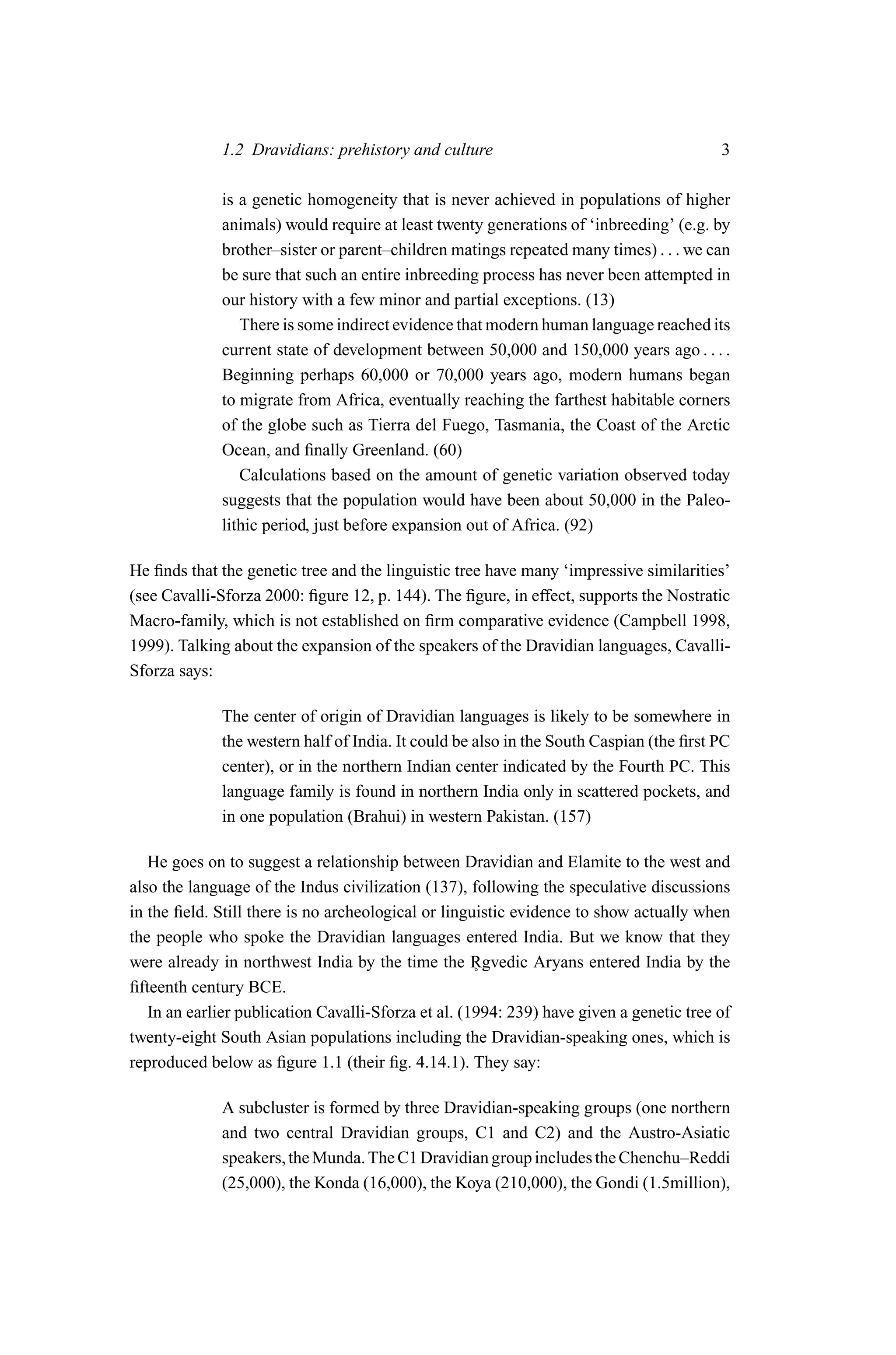1.2 Dravidians: prehistory and culture                                     3

             is a genetic homogeneity that is never achieved in populations of higher
             animals) would require at least twenty generations of ‘inbreeding’ (e.g. by
             brother–sister or parent–children matings repeated many times) . . . we can
             be sure that such an entire inbreeding process has never been attempted in
             our history with a few minor and partial exceptions. (13)
                There is some indirect evidence that modern human language reached its
             current state of development between 50,000 and 150,000 years ago . . . .
             Beginning perhaps 60,000 or 70,000 years ago, modern humans began
             to migrate from Africa, eventually reaching the farthest habitable corners
             of the globe such as Tierra del Fuego, Tasmania, the Coast of the Arctic
             Ocean, and ﬁnally Greenland. (60)
                Calculations based on the amount of genetic variation observed today
             suggests that the population would have been about 50,000 in the Paleo-
             lithic period, just before expansion out of Africa. (92)

He ﬁnds that the genetic tree and the linguistic tree have many ‘impressive similarities’
(see Cavalli-Sforza 2000: ﬁgure 12, p. 144). The ﬁgure, in effect, supports the Nostratic
Macro-family, which is not established on ﬁrm comparative evidence (Campbell 1998,
1999). Talking about the expansion of the speakers of the Dravidian languages, Cavalli-
Sforza says:

             The center of origin of Dravidian languages is likely to be somewhere in
             the western half of India. It could be also in the South Caspian (the ﬁrst PC
             center), or in the northern Indian center indicated by the Fourth PC. This
             language family is found in northern India only in scattered pockets, and
             in one population (Brahui) in western Pakistan. (157)

   He goes on to suggest a relationship between Dravidian and Elamite to the west and
also the language of the Indus civilization (137), following the speculative discussions
in the ﬁeld. Still there is no archeological or linguistic evidence to show actually when
the people who spoke the Dravidian languages entered India. But we know that they
were already in northwest India by the time the Rgvedic Aryans entered India by the
                                                     ˚
ﬁfteenth century BCE.
   In an earlier publication Cavalli-Sforza et al. (1994: 239) have given a genetic tree of
twenty-eight South Asian populations including the Dravidian-speaking ones, which is
reproduced below as ﬁgure 1.1 (their ﬁg. 4.14.1). They say:

              A subcluster is formed by three Dravidian-speaking groups (one northern
              and two central Dravidian groups, C1 and C2) and the Austro-Asiatic
              speakers, the Munda. The C1 Dravidian group includes the Chenchu–Reddi
              (25,000), the Konda (16,000), the Koya (210,000), the Gondi (1.5million),
 