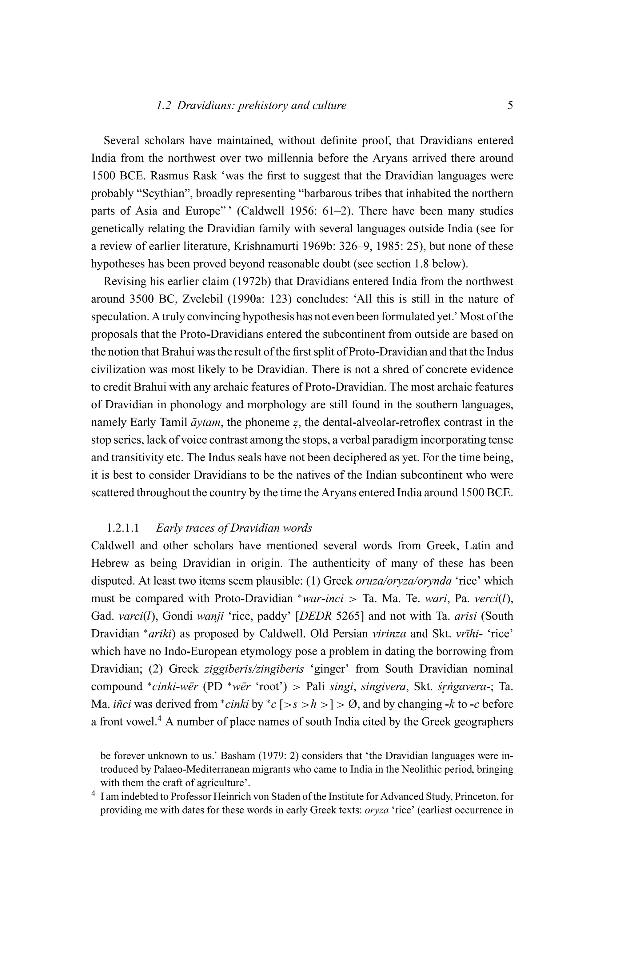 1.2 Dravidians: prehistory and culture                                             5

    Several scholars have maintained, without deﬁnite proof, that Dravidians entered
India from the northwest over two millennia before the Aryans arrived there around
1500 BCE. Rasmus Rask ‘was the ﬁrst to suggest that the Dravidian languages were
probably “Scythian”, broadly representing “barbarous tribes that inhabited the northern
parts of Asia and Europe” ’ (Caldwell 1956: 61–2). There have been many studies
genetically relating the Dravidian family with several languages outside India (see for
a review of earlier literature, Krishnamurti 1969b: 326–9, 1985: 25), but none of these
hypotheses has been proved beyond reasonable doubt (see section 1.8 below).
    Revising his earlier claim (1972b) that Dravidians entered India from the northwest
around 3500 BC, Zvelebil (1990a: 123) concludes: ‘All this is still in the nature of
speculation. A truly convincing hypothesis has not even been formulated yet.’ Most of the
proposals that the Proto-Dravidians entered the subcontinent from outside are based on
the notion that Brahui was the result of the ﬁrst split of Proto-Dravidian and that the Indus
civilization was most likely to be Dravidian. There is not a shred of concrete evidence
to credit Brahui with any archaic features of Proto-Dravidian. The most archaic features
of Dravidian in phonology and morphology are still found in the southern languages,
namely Early Tamil aytam, the phoneme z, the dental-alveolar-retroﬂex contrast in the
                       ¯                     .
stop series, lack of voice contrast among the stops, a verbal paradigm incorporating tense
and transitivity etc. The Indus seals have not been deciphered as yet. For the time being,
it is best to consider Dravidians to be the natives of the Indian subcontinent who were
scattered throughout the country by the time the Aryans entered India around 1500 BCE.

    1.2.1.1 Early traces of Dravidian words
Caldwell and other scholars have mentioned several words from Greek, Latin and
Hebrew as being Dravidian in origin. The authenticity of many of these has been
disputed. At least two items seem plausible: (1) Greek oruza/oryza/orynda ‘rice’ which
must be compared with Proto-Dravidian ∗ war-inci > Ta. Ma. Te. wari, Pa. verci(l),
Gad. varci(l), Gondi wanji ‘rice, paddy’ [DEDR 5265] and not with Ta. arisi (South
Dravidian ∗ ariki) as proposed by Caldwell. Old Persian virinza and Skt. vr¯hi- ‘rice’
                                                                              ı
which have no Indo-European etymology pose a problem in dating the borrowing from
Dravidian; (2) Greek ziggiberis/zingiberis ‘ginger’ from South Dravidian nominal
compound ∗ cinki-w¯ r (PD ∗ w¯ r ‘root’) > Pali singi, singivera, Skt. sr˙ gavera-; Ta.
                     e          e                                      ´ n
                                                                        ˚
Ma. i˜ ci was derived from ∗ cinki by ∗ c [>s >h >] > Ø, and by changing -k to -c before
      n
a front vowel.4 A number of place names of south India cited by the Greek geographers

    be forever unknown to us.’ Basham (1979: 2) considers that ‘the Dravidian languages were in-
    troduced by Palaeo-Mediterranean migrants who came to India in the Neolithic period, bringing
    with them the craft of agriculture’.
4   I am indebted to Professor Heinrich von Staden of the Institute for Advanced Study, Princeton, for
    providing me with dates for these words in early Greek texts: oryza ‘rice’ (earliest occurrence in
 