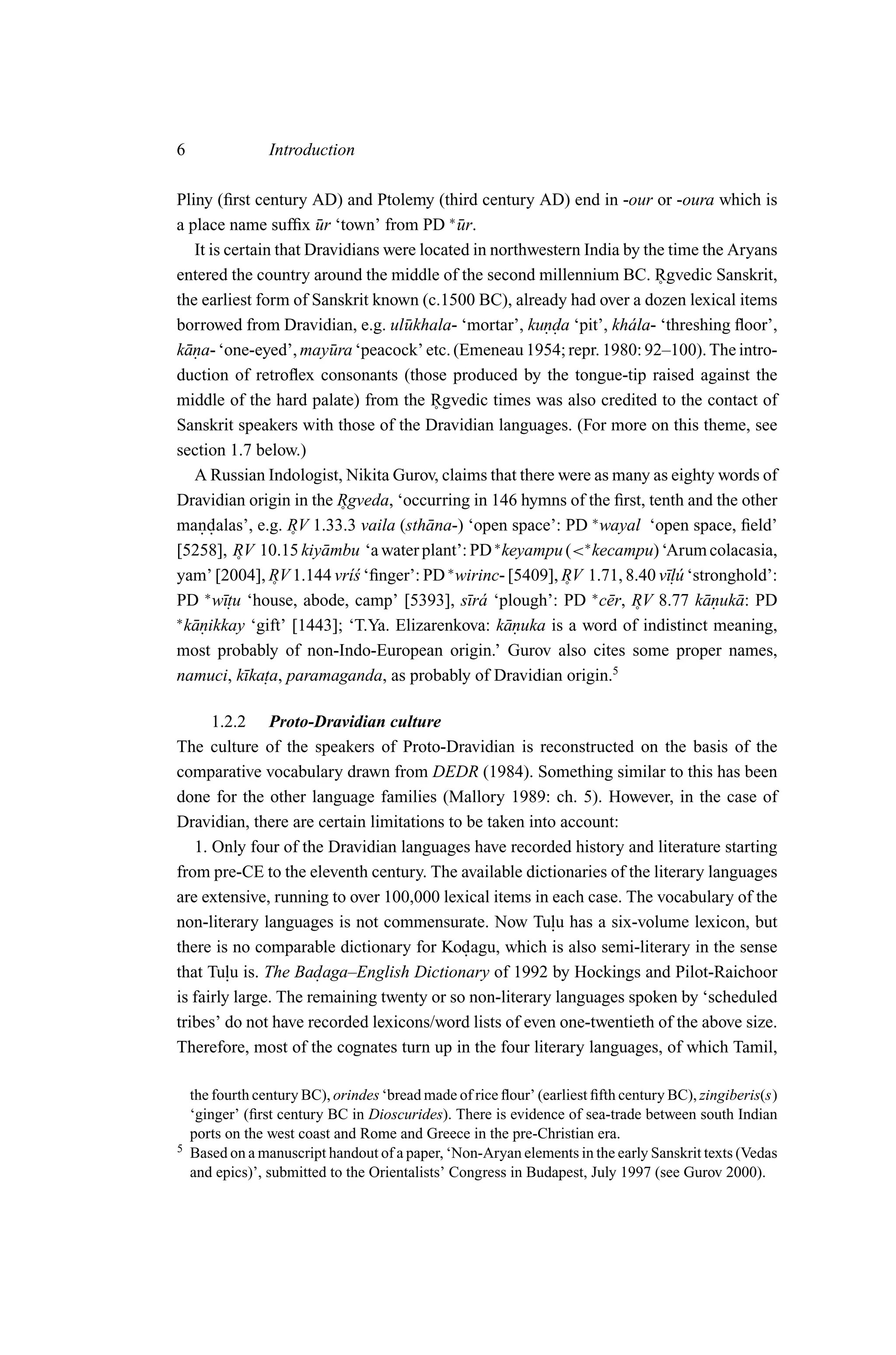 6                Introduction

Pliny (ﬁrst century AD) and Ptolemy (third century AD) end in -our or -oura which is
a place name sufﬁx ur ‘town’ from PD ∗ ur.
                       ¯                   ¯
   It is certain that Dravidians were located in northwestern India by the time the Aryans
entered the country around the middle of the second millennium BC. Rgvedic Sanskrit,
                                                                         ˚
the earliest form of Sanskrit known (c.1500 BC), already had over a dozen lexical items
borrowed from Dravidian, e.g. ul¯ khala- ‘mortar’, kunda ‘pit’, kh´ la- ‘threshing ﬂoor’,
                                   u                    ..           a
k¯ na- ‘one-eyed’, may¯ ra ‘peacock’ etc. (Emeneau 1954; repr. 1980: 92–100). The intro-
  a.                      u
duction of retroﬂex consonants (those produced by the tongue-tip raised against the
middle of the hard palate) from the Rgvedic times was also credited to the contact of
                                        ˚
Sanskrit speakers with those of the Dravidian languages. (For more on this theme, see
section 1.7 below.)
   A Russian Indologist, Nikita Gurov, claims that there were as many as eighty words of
Dravidian origin in the Rgveda, ‘occurring in 146 hymns of the ﬁrst, tenth and the other
                            ˚
mandalas’, e.g. RV 1.33.3 vaila (sth¯ na-) ‘open space’: PD ∗ wayal ‘open space, ﬁeld’
     ..                                a
                   ˚
[5258], RV 10.15 kiy¯ mbu ‘a water plant’: PD ∗ keyampu (<∗ kecampu) ‘Arum colacasia,
                         a
           ˚
yam’ [2004], RV 1.144 vr´s ‘ﬁnger’: PD ∗ wirinc- [5409], RV 1.71, 8.40 v¯. u ‘stronghold’:
                              ı´                                           ıl´
                ˚                                          ˚
PD ∗ w¯. ‘house, abode, camp’ [5393], s¯r´ ‘plough’: PD ∗ c¯ r, RV 8.77 k¯ nuk¯ : PD
         ıtu                                 ıa                  e              a. a
∗
                                                                      ˚
  k¯ nikkay ‘gift’ [1443]; ‘T.Ya. Elizarenkova: k¯ nuka is a word of indistinct meaning,
   a.                                              a.
most probably of non-Indo-European origin.’ Gurov also cites some proper names,
namuci, k¯ka. paramaganda, as probably of Dravidian origin.5
             ı ta,

      1.2.2 Proto-Dravidian culture
The culture of the speakers of Proto-Dravidian is reconstructed on the basis of the
comparative vocabulary drawn from DEDR (1984). Something similar to this has been
done for the other language families (Mallory 1989: ch. 5). However, in the case of
Dravidian, there are certain limitations to be taken into account:
   1. Only four of the Dravidian languages have recorded history and literature starting
from pre-CE to the eleventh century. The available dictionaries of the literary languages
are extensive, running to over 100,000 lexical items in each case. The vocabulary of the
non-literary languages is not commensurate. Now Tulu has a six-volume lexicon, but
                                                        .
there is no comparable dictionary for Kodagu, which is also semi-literary in the sense
                                           .
that Tulu is. The Badaga–English Dictionary of 1992 by Hockings and Pilot-Raichoor
         .            .
is fairly large. The remaining twenty or so non-literary languages spoken by ‘scheduled
tribes’ do not have recorded lexicons/word lists of even one-twentieth of the above size.
Therefore, most of the cognates turn up in the four literary languages, of which Tamil,

    the fourth century BC), orindes ‘bread made of rice ﬂour’ (earliest ﬁfth century BC), zingiberis(s)
    ‘ginger’ (ﬁrst century BC in Dioscurides). There is evidence of sea-trade between south Indian
    ports on the west coast and Rome and Greece in the pre-Christian era.
5   Based on a manuscript handout of a paper, ‘Non-Aryan elements in the early Sanskrit texts (Vedas
    and epics)’, submitted to the Orientalists’ Congress in Budapest, July 1997 (see Gurov 2000).
 