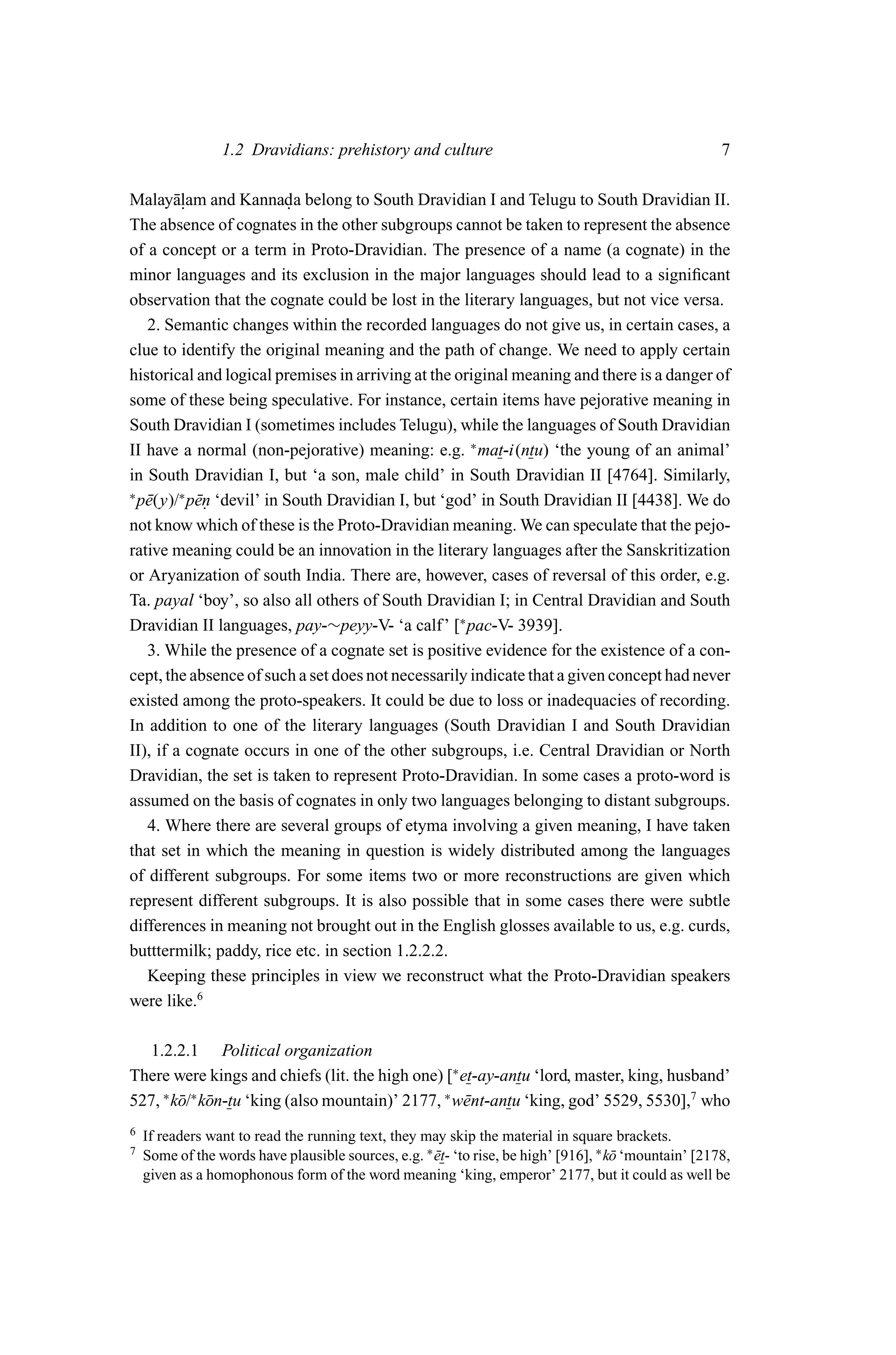 1.2 Dravidians: prehistory and culture                                                7

Malay¯ lam and Kannada belong to South Dravidian I and Telugu to South Dravidian II.
        a.                .
The absence of cognates in the other subgroups cannot be taken to represent the absence
of a concept or a term in Proto-Dravidian. The presence of a name (a cognate) in the
minor languages and its exclusion in the major languages should lead to a signiﬁcant
observation that the cognate could be lost in the literary languages, but not vice versa.
   2. Semantic changes within the recorded languages do not give us, in certain cases, a
clue to identify the original meaning and the path of change. We need to apply certain
historical and logical premises in arriving at the original meaning and there is a danger of
some of these being speculative. For instance, certain items have pejorative meaning in
South Dravidian I (sometimes includes Telugu), while the languages of South Dravidian
II have a normal (non-pejorative) meaning: e.g. ∗ mat-i(ntu) ‘the young of an animal’
in South Dravidian I, but ‘a son, male child’ in South Dravidian II [4764]. Similarly,
∗
  p¯ (y)/∗ p¯n ‘devil’ in South Dravidian I, but ‘god’ in South Dravidian II [4438]. We do
   e        e.
not know which of these is the Proto-Dravidian meaning. We can speculate that the pejo-
rative meaning could be an innovation in the literary languages after the Sanskritization
or Aryanization of south India. There are, however, cases of reversal of this order, e.g.
Ta. payal ‘boy’, so also all others of South Dravidian I; in Central Dravidian and South
Dravidian II languages, pay-∼peyy-V- ‘a calf’ [∗ pac-V- 3939].
   3. While the presence of a cognate set is positive evidence for the existence of a con-
cept, the absence of such a set does not necessarily indicate that a given concept had never
existed among the proto-speakers. It could be due to loss or inadequacies of recording.
In addition to one of the literary languages (South Dravidian I and South Dravidian
II), if a cognate occurs in one of the other subgroups, i.e. Central Dravidian or North
Dravidian, the set is taken to represent Proto-Dravidian. In some cases a proto-word is
assumed on the basis of cognates in only two languages belonging to distant subgroups.
   4. Where there are several groups of etyma involving a given meaning, I have taken
that set in which the meaning in question is widely distributed among the languages
of different subgroups. For some items two or more reconstructions are given which
represent different subgroups. It is also possible that in some cases there were subtle
differences in meaning not brought out in the English glosses available to us, e.g. curds,
butttermilk; paddy, rice etc. in section 1.2.2.2.
   Keeping these principles in view we reconstruct what the Proto-Dravidian speakers
were like.6

  1.2.2.1 Political organization
There were kings and chiefs (lit. the high one) [∗ et-ay-antu ‘lord, master, king, husband’
527, ∗ k¯ /∗ k¯ n-tu ‘king (also mountain)’ 2177, ∗ w¯ nt-antu ‘king, god’ 5529, 5530],7 who
        o o                                          e
6   If readers want to read the running text, they may skip the material in square brackets.
7   Some of the words have plausible sources, e.g. ∗ et- ‘to rise, be high’ [916], ∗ k¯ ‘mountain’ [2178,
                                                     ¯                                o
    given as a homophonous form of the word meaning ‘king, emperor’ 2177, but it could as well be
 