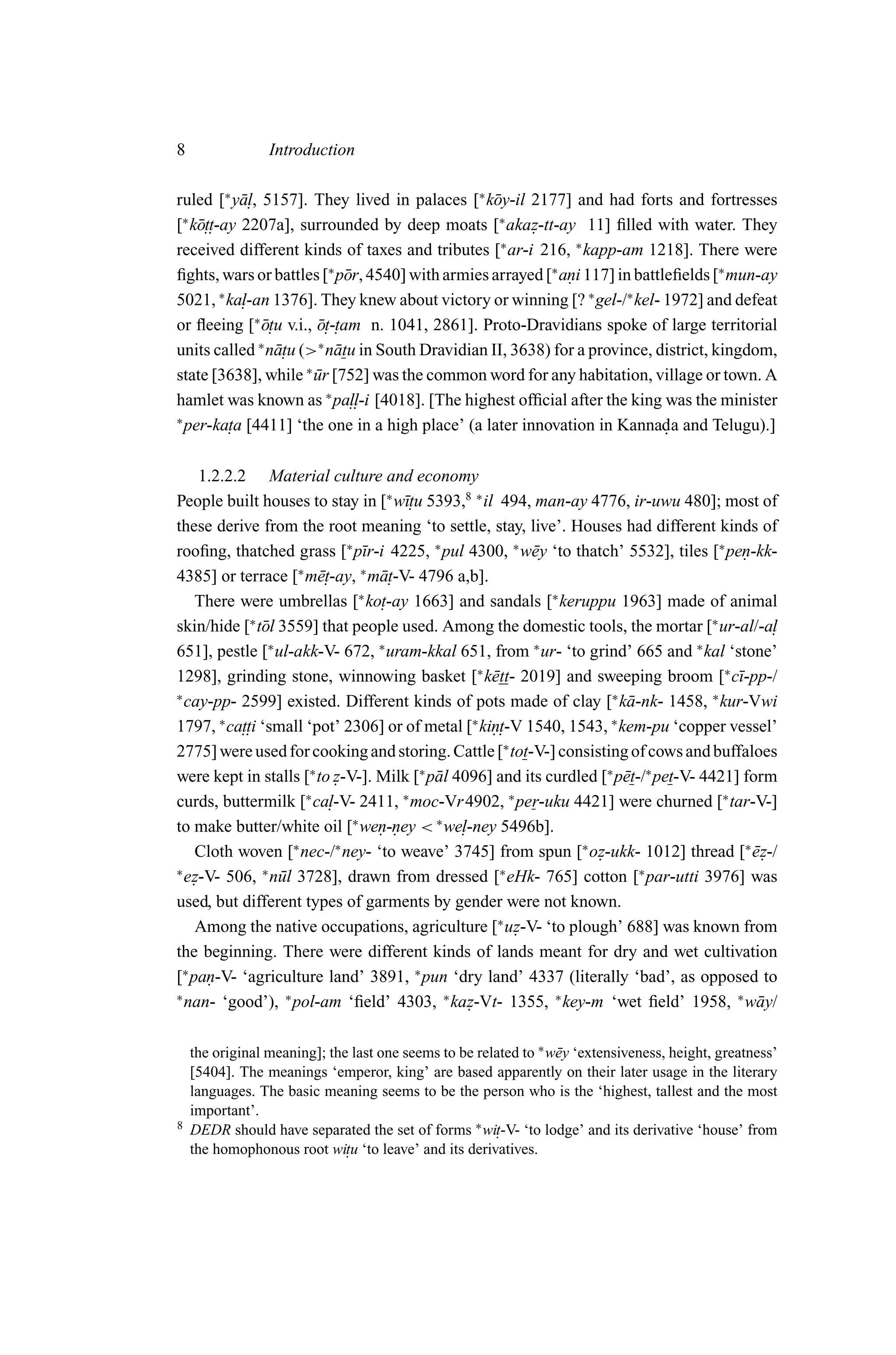 8                Introduction

ruled [∗ y¯ . , 5157]. They lived in palaces [∗ k¯ y-il 2177] and had forts and fortresses
           al                                     o
 ∗
    ott-ay 2207a], surrounded by deep moats [∗ akaz-tt-ay 11] ﬁlled with water. They
[ k¯ ..                                                 .
received different kinds of taxes and tributes [∗ ar-i 216, ∗ kapp-am 1218]. There were
ﬁghts, wars or battles [∗ p¯ r, 4540] with armies arrayed [∗ ani 117] in battleﬁelds [∗ mun-ay
                              o                               .
5021, ∗ ka. -an 1376]. They knew about victory or winning [? ∗ gel-/∗ kel- 1972] and defeat
           l
or ﬂeeing [∗ o. u v.i., o. -. am n. 1041, 2861]. Proto-Dravidians spoke of large territorial
                ¯t      ¯t t
units called ∗ n¯ . (>∗ n¯ tu in South Dravidian II, 3638) for a province, district, kingdom,
                   atu      a
state [3638], while ∗ ur [752] was the common word for any habitation, village or town. A
                        ¯
hamlet was known as ∗ pa.. [4018]. [The highest ofﬁcial after the king was the minister
                               ll-i
∗
  per-ka. a [4411] ‘the one in a high place’ (a later innovation in Kannada and Telugu).]
         t                                                                    .

     1.2.2.2 Material culture and economy
People built houses to stay in [∗ w¯. 5393,8 ∗ il 494, man-ay 4776, ir-uwu 480]; most of
                                     ıtu
these derive from the root meaning ‘to settle, stay, live’. Houses had different kinds of
rooﬁng, thatched grass [∗ p¯r-i 4225, ∗ pul 4300, ∗ w¯ y ‘to thatch’ 5532], tiles [∗ pen-kk-
                              ı                           e                                 .
4385] or terrace [∗ m¯.et-ay, ∗ m¯ .
                                 at-V- 4796 a,b].
    There were umbrellas [∗ ko.  t-ay 1663] and sandals [∗ keruppu 1963] made of animal
skin/hide [∗ t¯ l 3559] that people used. Among the domestic tools, the mortar [∗ ur-al/-a.
                o                                                                                l
651], pestle [∗ ul-akk-V- 672, ∗ uram-kkal 651, from ∗ ur- ‘to grind’ 665 and ∗ kal ‘stone’
1298], grinding stone, winnowing basket [∗ k¯ tt- 2019] and sweeping broom [∗ c¯-pp-/
                                                   e                                       ı
∗
  cay-pp- 2599] existed. Different kinds of pots made of clay [∗ k¯ -nk- 1458, ∗ kur-Vwi
                                                                         a
1797, ∗ ca.. ‘small ‘pot’ 2306] or of metal [∗ kin. 1540, 1543, ∗ kem-pu ‘copper vessel’
            tti                                     . t-V
2775] were used for cooking and storing. Cattle [∗ tot-V-] consisting of cows and buffaloes
were kept in stalls [∗ to z-V-]. Milk [∗ p¯ l 4096] and its curdled [∗ p¯ t-/∗ pet-V- 4421] form
                          .               a                             e
curds, buttermilk [∗ ca. l-V- 2411, ∗ moc-Vr 4902, ∗ per-uku 4421] were churned [∗ tar-V-]
to make butter/white oil [∗ wen-ney < ∗ we.
                                 . .           l-ney 5496b].
    Cloth woven [ nec-/ ney- ‘to weave’ 3745] from spun [∗ oz-ukk- 1012] thread [∗ ez-/
                    ∗     ∗
                                                                   .                          ¯.
∗
  ez-V- 506, ∗ n¯ l 3728], drawn from dressed [∗ eHk- 765] cotton [∗ par-utti 3976] was
   .              u
used, but different types of garments by gender were not known.
    Among the native occupations, agriculture [∗ uz-V- ‘to plough’ 688] was known from
                                                        .
the beginning. There were different kinds of lands meant for dry and wet cultivation
[∗ pan-V- ‘agriculture land’ 3891, ∗ pun ‘dry land’ 4337 (literally ‘bad’, as opposed to
      .
∗
  nan- ‘good’), ∗ pol-am ‘ﬁeld’ 4303, ∗ kaz-Vt- 1355, ∗ key-m ‘wet ﬁeld’ 1958, ∗ w¯ y/
                                                .                                             a

    the original meaning]; the last one seems to be related to ∗ w¯ y ‘extensiveness, height, greatness’
                                                                  e
    [5404]. The meanings ‘emperor, king’ are based apparently on their later usage in the literary
    languages. The basic meaning seems to be the person who is the ‘highest, tallest and the most
    important’.
8   DEDR should have separated the set of forms ∗ wi.  t-V- ‘to lodge’ and its derivative ‘house’ from
    the homophonous root witu ‘to leave’ and its derivatives.
                              .
 