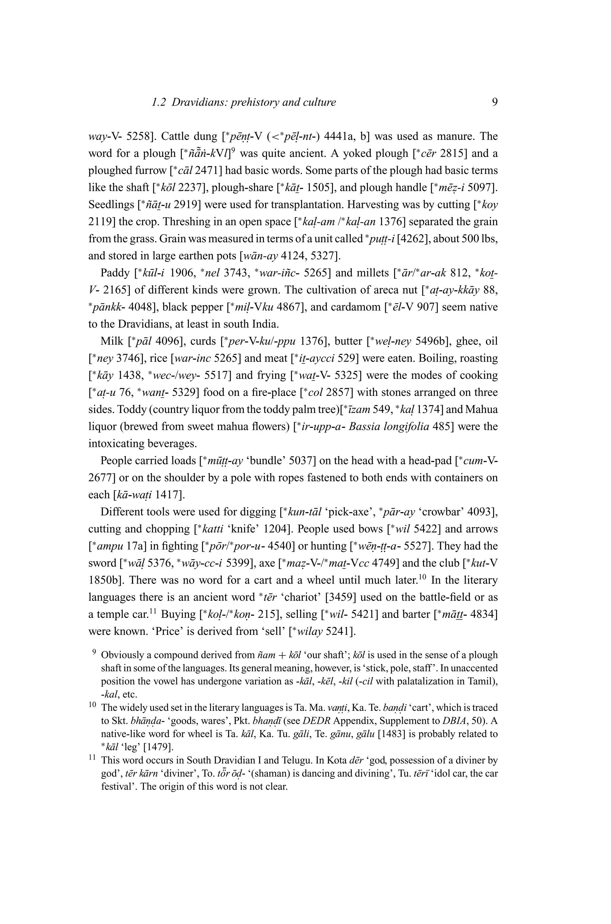 1.2 Dravidians: prehistory and culture                                                   9

way-V- 5258]. Cattle dung [∗ p¯n. -V (<∗ p¯. -nt-) 4441a, b] was used as manure. The
                                     e. t        el
word for a plough [ na˙ -kVl] was quite ancient. A yoked plough [∗ c¯ r 2815] and a
                        ∗ ˜
                          ˜ ¯n     9
                                                                               e
ploughed furrow [∗ c¯ l 2471] had basic words. Some parts of the plough had basic terms
                        a
like the shaft [∗ k¯ l 2237], plough-share [∗ k¯ t- 1505], and plough handle [∗ m¯ z-i 5097].
                   o                            a                                  e.
Seedlings [∗ nat-u 2919] were used for transplantation. Harvesting was by cutting [∗ koy
              ˜¯
2119] the crop. Threshing in an open space [∗ ka. -am /∗ ka. -an 1376] separated the grain
                                                      l        l
from the grass. Grain was measured in terms of a unit called ∗ pu.. [4262], about 500 lbs,
                                                                     tt-i
and stored in large earthen pots [w¯ n-ay 4124, 5327].
                                          a
    Paddy [∗ k¯ l-i 1906, ∗ nel 3743, ∗ war-i˜ c- 5265] and millets [∗ ar/∗ ar-ak 812, ∗ kot-
               u                               n                           ¯
V- 2165] of different kinds were grown. The cultivation of areca nut [∗ a. -ay-kk¯ y 88,
                                                                                 t     a
∗                                  ∗                                   ∗
  p¯ nkk- 4048], black pepper [ mi.
   a                                    l-Vku 4867], and cardamom [ el-V 907] seem native
                                                                         ¯
to the Dravidians, at least in south India.
    Milk [∗ p¯ l 4096], curds [∗ per-V-ku/-ppu 1376], butter [∗ we.
             a                                                         l-ney 5496b], ghee, oil
[∗ ney 3746], rice [war-inc 5265] and meat [∗ it-aycci 529] were eaten. Boiling, roasting
[∗ k¯ y 1438, ∗ wec-/wey- 5517] and frying [∗ wat-V- 5325] were the modes of cooking
    a
[∗ a. 76, ∗ want- 5329] food on a ﬁre-place [∗ col 2857] with stones arranged on three
    t-u
sides. Toddy (country liquor from the toddy palm tree)[∗¯zam 549, ∗ ka. 1374] and Mahua
                                                             ı               l
liquor (brewed from sweet mahua ﬂowers) [∗ ir-upp-a- Bassia longifolia 485] were the
intoxicating beverages.
    People carried loads [∗ m¯..
                               utt-ay ‘bundle’ 5037] on the head with a head-pad [∗ cum-V-
2677] or on the shoulder by a pole with ropes fastened to both ends with containers on
         a ti
each [k¯ -wa. 1417].
    Different tools were used for digging [∗ kun-t¯ l ‘pick-axe’, ∗ p¯ r-ay ‘crowbar’ 4093],
                                                      a                 a
cutting and chopping [∗ katti ‘knife’ 1204]. People used bows [∗ wil 5422] and arrows
[∗ ampu 17a] in ﬁghting [∗ p¯ r/∗ por-u- 4540] or hunting [∗ w¯n-.. 5527]. They had the
                               o                                 e . tt-a-
sword [∗ w¯ . 5376, ∗ w¯ y-cc-i 5399], axe [∗ maz-V-/∗ mat-Vcc 4749] and the club [∗ kut-V
           al             a                         .
1850b]. There was no word for a cart and a wheel until much later.10 In the literary
languages there is an ancient word ∗ t¯ r ‘chariot’ [3459] used on the battle-ﬁeld or as
                                            e
a temple car.11 Buying [∗ ko. -/∗ kon- 215], selling [∗ wil- 5421] and barter [∗ m¯ tt- 4834]
                               l       .                                            a
were known. ‘Price’ is derived from ‘sell’ [∗ wilay 5241].
9    Obviously a compound derived from nam + k¯ l ‘our shaft’; k¯ l is used in the sense of a plough
                                                ˜      o                 o
     shaft in some of the languages. Its general meaning, however, is ‘stick, pole, staff ’. In unaccented
     position the vowel has undergone variation as -k¯ l, -k¯ l, -kil (-cil with palatalization in Tamil),
                                                           a   e
     -kal, etc.
10   The widely used set in the literary languages is Ta. Ma. van. Ka. Te. bandi ‘cart’, which is traced
                                                                  . ti,          ..
     to Skt. bh¯ nda- ‘goods, wares’, Pkt. bhand¯ (see DEDR Appendix, Supplement to DBIA, 50). A
                 a. .                             . .ı
     native-like word for wheel is Ta. k¯ l, Ka. Tu. g¯ li, Te. g¯ nu, g¯ lu [1483] is probably related to
                                            a            a       a        a
     ∗ k¯ l ‘leg’ [1479].
        a
11   This word occurs in South Dravidian I and Telugu. In Kota d¯ r ‘god, possession of a diviner by
                                                                        e
                                      ¯ ¯.
                                      ¨
     god’, t¯ r k¯ rn ‘diviner’, To. tor od- ‘(shaman) is dancing and divining’, Tu. t¯ r¨ ‘idol car, the car
              e a                                                                     eı
     festival’. The origin of this word is not clear.
 