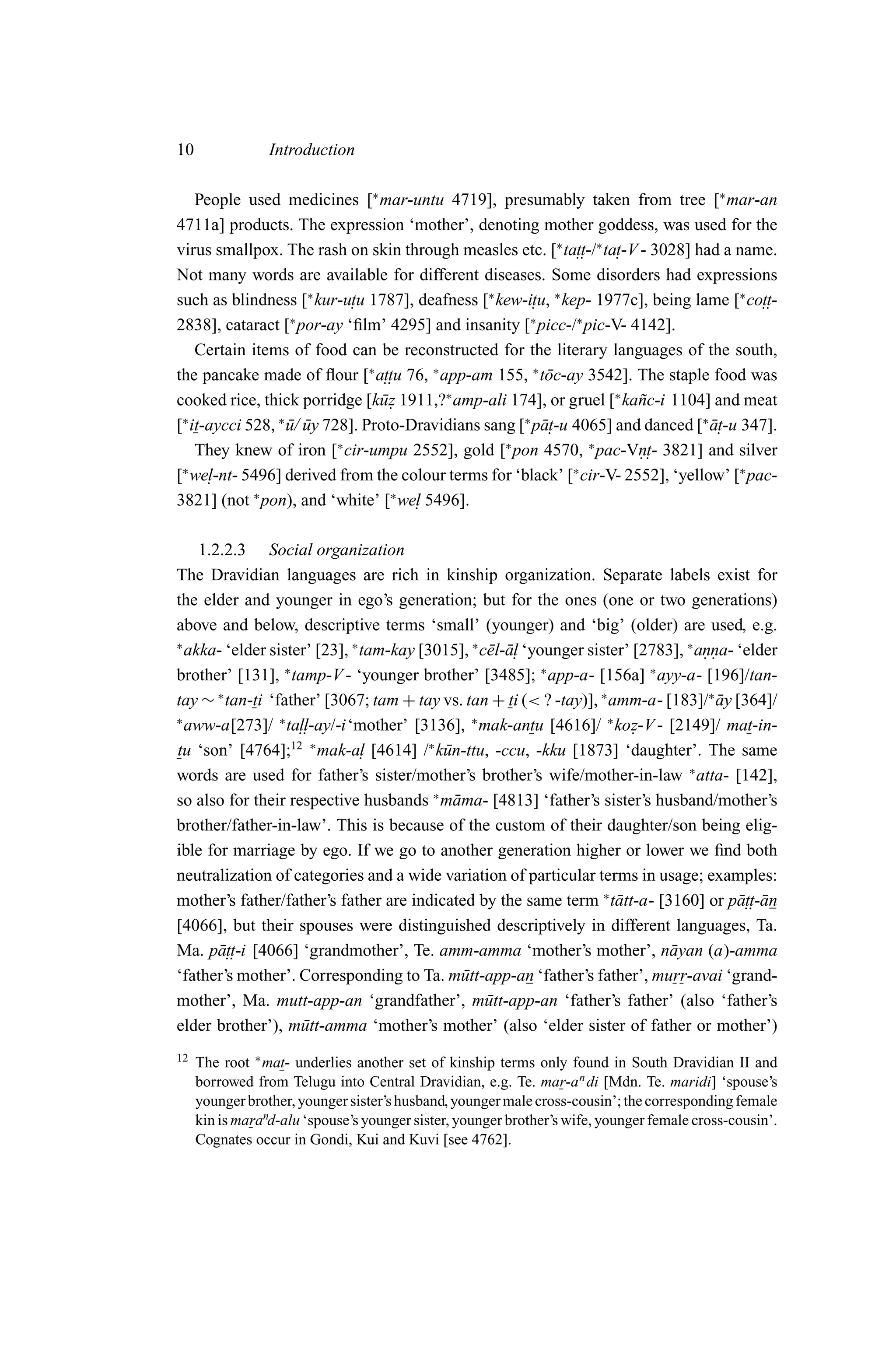10               Introduction

    People used medicines [∗ mar-untu 4719], presumably taken from tree [∗ mar-an
4711a] products. The expression ‘mother’, denoting mother goddess, was used for the
virus smallpox. The rash on skin through measles etc. [∗ ta.. -/∗ ta. -V - 3028] had a name.
                                                                 tt   t
Not many words are available for different diseases. Some disorders had expressions
such as blindness [∗ kur-u. u 1787], deafness [∗ kew-i. u, ∗ kep- 1977c], being lame [∗ co.. -
                             t                          t                                   tt
                   ∗                                   ∗         ∗
2838], cataract [ por-ay ‘ﬁlm’ 4295] and insanity [ picc-/ pic-V- 4142].
    Certain items of food can be reconstructed for the literary languages of the south,
the pancake made of ﬂour [∗ a.. u 76, ∗ app-am 155, ∗ t¯ c-ay 3542]. The staple food was
                                  tt                       o
cooked rice, thick porridge [k¯ z 1911,?∗ amp-ali 174], or gruel [∗ ka˜ c-i 1104] and meat
                                 u.                                      n
[∗ it-aycci 528, ∗ u/ uy 728]. Proto-Dravidians sang [∗ p¯ . -u 4065] and danced [∗ a. -u 347].
                   ¯ ¯                                    at                        ¯t
                           ∗                       ∗                ∗
    They knew of iron [ cir-umpu 2552], gold [ pon 4570, pac-Vn. 3821] and silver
                                                                         . t-
[∗ we.l-nt- 5496] derived from the colour terms for ‘black’ [∗ cir-V- 2552], ‘yellow’ [∗ pac-
3821] (not ∗ pon), and ‘white’ [∗ we. 5496].
                                      l

    1.2.2.3 Social organization
The Dravidian languages are rich in kinship organization. Separate labels exist for
the elder and younger in ego’s generation; but for the ones (one or two generations)
above and below, descriptive terms ‘small’ (younger) and ‘big’ (older) are used, e.g.
∗
  akka- ‘elder sister’ [23], ∗ tam-kay [3015], ∗ c¯ l-¯ . ‘younger sister’ [2783], ∗ anna- ‘elder
                                                  e al                                ..
brother’ [131], ∗ tamp-V - ‘younger brother’ [3485]; ∗ app-a- [156a] ∗ ayy-a- [196]/tan-
tay ∼ ∗ tan-ti ‘father’ [3067; tam + tay vs. tan + ti (< ? -tay)], ∗ amm-a- [183]/∗ ay [364]/
                                                                                        ¯
∗
  aww-a[273]/ ∗ ta..ll-ay/-i‘mother’ [3136], ∗ mak-antu [4616]/ ∗ koz-V - [2149]/ mat-in-
                                                                           .
tu ‘son’ [4764];12 ∗ mak-a. [4614] /∗ k¯ n-ttu, -ccu, -kku [1873] ‘daughter’. The same
                               l          u
words are used for father’s sister/mother’s brother’s wife/mother-in-law ∗ atta- [142],
so also for their respective husbands ∗ m¯ ma- [4813] ‘father’s sister’s husband/mother’s
                                            a
brother/father-in-law’. This is because of the custom of their daughter/son being elig-
ible for marriage by ego. If we go to another generation higher or lower we ﬁnd both
neutralization of categories and a wide variation of particular terms in usage; examples:
mother’s father/father’s father are indicated by the same term ∗ t¯ tt-a- [3160] or p¯ .. an
                                                                        a                  att-¯
[4066], but their spouses were distinguished descriptively in different languages, Ta.
Ma. p¯ .. [4066] ‘grandmother’, Te. amm-amma ‘mother’s mother’, n¯ yan (a)-amma
       att-i                                                                    a
‘father’s mother’. Corresponding to Ta. m¯ tt-app-an ‘father’s father’, murr-avai ‘grand-
                                             u
mother’, Ma. mutt-app-an ‘grandfather’, m¯ tt-app-an ‘father’s father’ (also ‘father’s
                                                  u
elder brother’), m¯ tt-amma ‘mother’s mother’ (also ‘elder sister of father or mother’)
                    u
12   The root ∗ mat- underlies another set of kinship terms only found in South Dravidian II and
     borrowed from Telugu into Central Dravidian, e.g. Te. mar-a n di [Mdn. Te. maridi] ‘spouse’s
     younger brother, younger sister’s husband, younger male cross-cousin’; the corresponding female
     kin is marand-alu ‘spouse’s younger sister, younger brother’s wife, younger female cross-cousin’.
     Cognates occur in Gondi, Kui and Kuvi [see 4762].
 