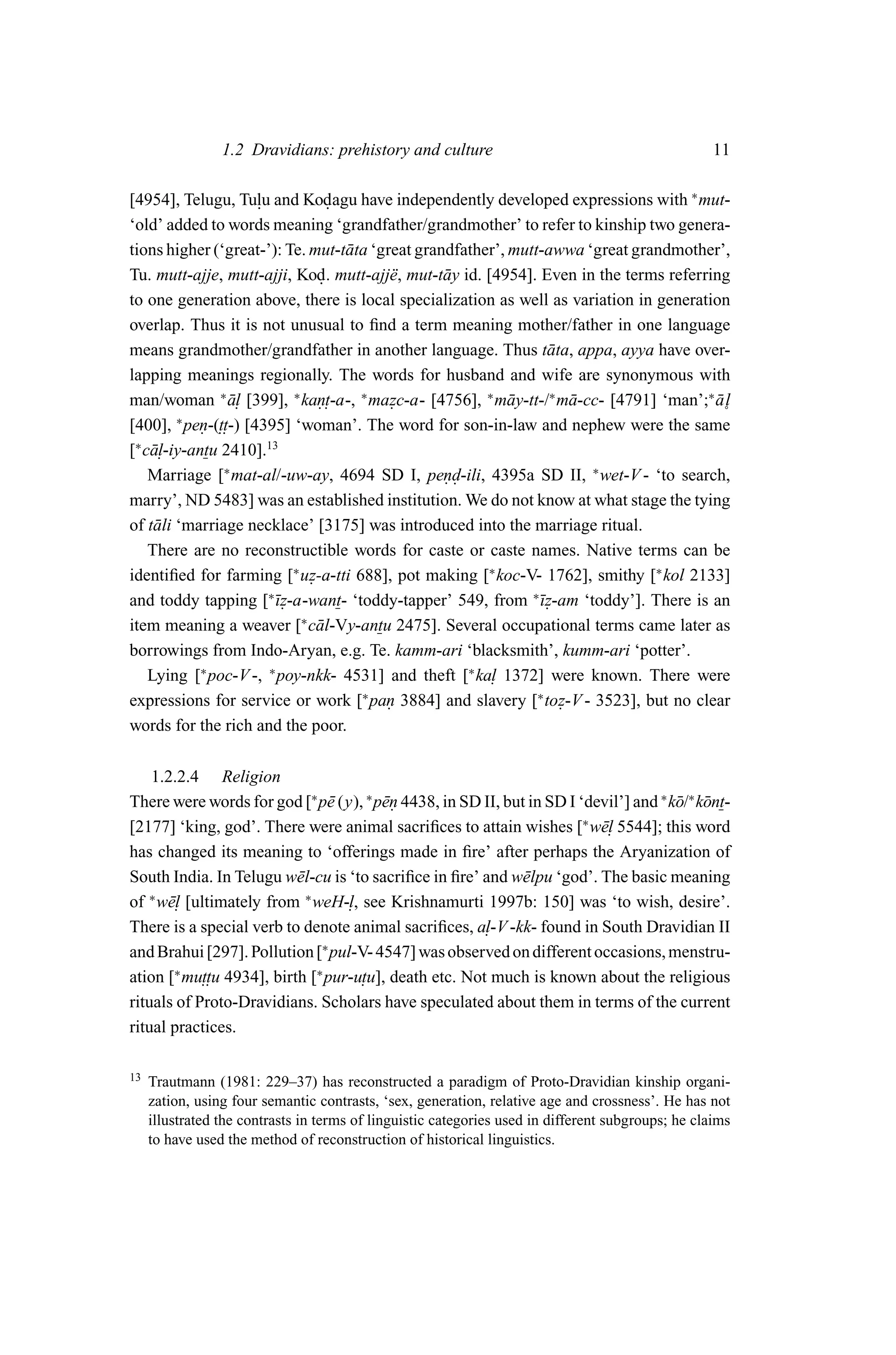 1.2 Dravidians: prehistory and culture                                             11

[4954], Telugu, Tulu and Kodagu have independently developed expressions with ∗ mut-
                      .          .
‘old’ added to words meaning ‘grandfather/grandmother’ to refer to kinship two genera-
tions higher (‘great-’): Te. mut-t¯ ta ‘great grandfather’, mutt-awwa ‘great grandmother’,
                                    a
Tu. mutt-ajje, mutt-ajji, Kod. mutt-ajj¨ , mut-t¯ y id. [4954]. Even in the terms referring
                               .          e       a
to one generation above, there is local specialization as well as variation in generation
overlap. Thus it is not unusual to ﬁnd a term meaning mother/father in one language
means grandmother/grandfather in another language. Thus t¯ ta, appa, ayya have over-
                                                                 a
lapping meanings regionally. The words for husband and wife are synonymous with
man/woman ∗ a. [399], ∗ kan.
                 ¯l                   ∗                 ∗         ∗                     ∗
                               . t-a-, mazc-a- [4756], m¯ y-tt-/ m¯ -cc- [4791] ‘man’; a˚l
                                          .                 a         a                   ¯
[400], ∗ pen-(.. -) [4395] ‘woman’. The word for son-in-law and nephew were the same
            .  tt
[∗ c¯ .
    al-iy-antu 2410].13
    Marriage [∗ mat-al/-uw-ay, 4694 SD I, pend-ili, 4395a SD II, ∗ wet-V - ‘to search,
                                                  ..
marry’, ND 5483] was an established institution. We do not know at what stage the tying
of t¯ li ‘marriage necklace’ [3175] was introduced into the marriage ritual.
     a
    There are no reconstructible words for caste or caste names. Native terms can be
identiﬁed for farming [∗ uz-a-tti 688], pot making [∗ koc-V- 1762], smithy [∗ kol 2133]
                             .
and toddy tapping [∗¯ z-a-want- ‘toddy-tapper’ 549, from ∗¯ z-am ‘toddy’]. There is an
                        ı.                                      ı.
item meaning a weaver [∗ c¯ l-Vy-antu 2475]. Several occupational terms came later as
                               a
borrowings from Indo-Aryan, e.g. Te. kamm-ari ‘blacksmith’, kumm-ari ‘potter’.
    Lying [∗ poc-V -, ∗ poy-nkk- 4531] and theft [∗ ka. 1372] were known. There were
                                                         l
expressions for service or work [∗ pan 3884] and slavery [∗ toz-V - 3523], but no clear
                                         .                          .
words for the rich and the poor.

    1.2.2.4 Religion
There were words for god [∗ p¯ (y), ∗ p¯n 4438, in SD II, but in SD I ‘devil’] and ∗ k¯ /∗ k¯ nt-
                              e        e.                                             o o
[2177] ‘king, god’. There were animal sacriﬁces to attain wishes [∗ w¯. 5544]; this word
                                                                         el
has changed its meaning to ‘offerings made in ﬁre’ after perhaps the Aryanization of
South India. In Telugu w¯ l-cu is ‘to sacriﬁce in ﬁre’ and w¯ lpu ‘god’. The basic meaning
                          e                                 e
of ∗ w¯. [ultimately from ∗ weH-. , see Krishnamurti 1997b: 150] was ‘to wish, desire’.
      el                          l
There is a special verb to denote animal sacriﬁces, a. -V -kk- found in South Dravidian II
                                                       l
                             ∗
and Brahui [297]. Pollution [ pul-V- 4547] was observed on different occasions, menstru-
ation [∗ mu.. 4934], birth [∗ pur-u. death etc. Not much is known about the religious
            ttu                     tu],
rituals of Proto-Dravidians. Scholars have speculated about them in terms of the current
ritual practices.

13   Trautmann (1981: 229–37) has reconstructed a paradigm of Proto-Dravidian kinship organi-
     zation, using four semantic contrasts, ‘sex, generation, relative age and crossness’. He has not
     illustrated the contrasts in terms of linguistic categories used in different subgroups; he claims
     to have used the method of reconstruction of historical linguistics.
 