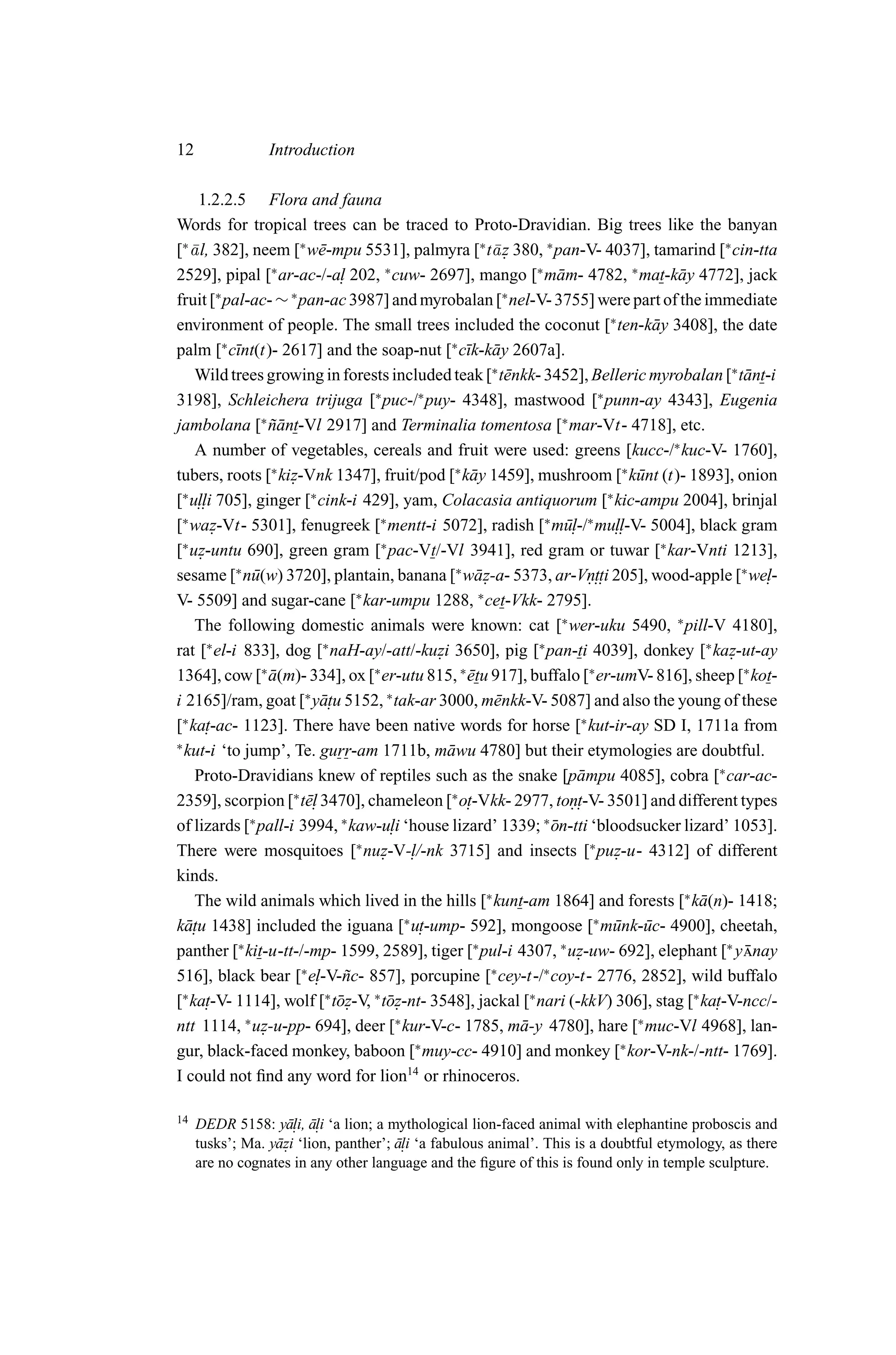 12               Introduction

     1.2.2.5 Flora and fauna
Words for tropical trees can be traced to Proto-Dravidian. Big trees like the banyan
[∗ ¯ l, 382], neem [∗ w¯ -mpu 5531], palmyra [∗ t¯ z 380, ∗ pan-V- 4037], tamarind [∗ cin-tta
   a                       e                           a.
2529], pipal [∗ ar-ac-/-a. 202, ∗ cuw- 2697], mango [∗ m¯ m- 4782, ∗ mat-k¯ y 4772], jack
                              l                                    a                    a
fruit [∗ pal-ac- ∼ ∗ pan-ac 3987] and myrobalan [∗ nel-V- 3755] were part of the immediate
environment of people. The small trees included the coconut [∗ ten-k¯ y 3408], the date
                                                                                     a
palm [∗ c¯nt(t)- 2617] and the soap-nut [∗ c¯k-k¯ y 2607a].
            ı                                     ı a
    Wild trees growing in forests included teak [∗ t¯ nkk- 3452], Belleric myrobalan [∗ t¯ nt-i
                                                         e                                        a
3198], Schleichera trijuga [∗ puc-/∗ puy- 4348], mastwood [∗ punn-ay 4343], Eugenia
jambolana [∗ nant-Vl 2917] and Terminalia tomentosa [∗ mar-Vt- 4718], etc.
                  ˜¯
    A number of vegetables, cereals and fruit were used: greens [kucc-/∗ kuc-V- 1760],
tubers, roots [∗ kiz-Vnk 1347], fruit/pod [∗ k¯ y 1459], mushroom [∗ k¯ nt (t)- 1893], onion
                     .                             a                               u
[∗ u.. 705], ginger [∗ cink-i 429], yam, Colacasia antiquorum [∗ kic-ampu 2004], brinjal
     lli
[∗ waz-Vt- 5301], fenugreek [∗ mentt-i 5072], radish [∗ m¯. ∗ mu..
         .                                                          ul-/       ll-V- 5004], black gram
[ uz-untu 690], green gram [ pac-Vt/-Vl 3941], red gram or tuwar [∗ kar-Vnti 1213],
 ∗
     .
                                   ∗

sesame [∗ n¯ (w) 3720], plantain, banana [∗ w¯ z-a- 5373, ar-Vn.. 205], wood-apple [∗ we.
              u                                     a.                   . tti                       l-
V- 5509] and sugar-cane [∗ kar-umpu 1288, ∗ cet-Vkk- 2795].
    The following domestic animals were known: cat [∗ wer-uku 5490, ∗ pill-V 4180],
rat [∗ el-i 833], dog [∗ naH-ay/-att/-kuzi 3650], pig [∗ pan-ti 4039], donkey [∗ kaz-ut-ay
                                              .                                                 .
1364], cow [∗ a(m)- 334], ox [∗ er-utu 815, ∗ etu 917], buffalo [∗ er-umV- 816], sheep [∗ kot-
                  ¯                               ¯
i 2165]/ram, goat [∗ y¯ . 5152, ∗ tak-ar 3000, m¯ nkk-V- 5087] and also the young of these
                           atu                         e
[∗ ka. t-ac- 1123]. There have been native words for horse [∗ kut-ir-ay SD I, 1711a from
∗
  kut-i ‘to jump’, Te. gurr-am 1711b, m¯ wu 4780] but their etymologies are doubtful.
                                                a
    Proto-Dravidians knew of reptiles such as the snake [p¯ mpu 4085], cobra [∗ car-ac-
                                                                       a
2359], scorpion [∗ t¯. 3470], chameleon [∗ o.
                        el                        t-Vkk- 2977, ton. 3501] and different types
                                                                     . t-V-
of lizards [∗ pall-i 3994, ∗ kaw-u. ‘house lizard’ 1339; ∗ on-tti ‘bloodsucker lizard’ 1053].
                                      li                         ¯
There were mosquitoes [∗ nuz-V-. /-nk 3715] and insects [∗ puz-u- 4312] of different
                                    . l                                        .
kinds.
    The wild animals which lived in the hills [∗ kunt-am 1864] and forests [∗ k¯ (n)- 1418; a
k¯ . u 1438] included the iguana [∗ u. -ump- 592], mongoose [∗ m¯ nk-¯ c- 4900], cheetah,
  at                                       t                                   u u
panther [∗ kit-u-tt-/-mp- 1599, 2589], tiger [∗ pul-i 4307, ∗ uz-uw- 692], elephant [∗ y nay
                                                                       .                          ¯
                       ∗                               ∗       ∗
516], black bear [ e. nc- 857], porcupine [ cey-t-/ coy-t- 2776, 2852], wild buffalo
                          l-V-˜
[∗ ka. -V- 1114], wolf [∗ t¯ z-V, ∗ t¯ z-nt- 3548], jackal [∗ nari (-kkV) 306], stag [∗ ka. -V-ncc/-
       t                     o.      o.                                                       t
ntt 1114, ∗ uz-u-pp- 694], deer [∗ kur-V-c- 1785, m¯ -y 4780], hare [∗ muc-Vl 4968], lan-
                .                                          a
gur, black-faced monkey, baboon [∗ muy-cc- 4910] and monkey [∗ kor-V-nk-/-ntt- 1769].
I could not ﬁnd any word for lion14 or rhinoceros.

14   DEDR 5158: y¯. a. ‘a lion; a mythological lion-faced animal with elephantine proboscis and
                    ali, ¯li
     tusks’; Ma. y¯ zi ‘lion, panther’; ali ‘a fabulous animal’. This is a doubtful etymology, as there
                  a.                    ¯.
     are no cognates in any other language and the ﬁgure of this is found only in temple sculpture.
 