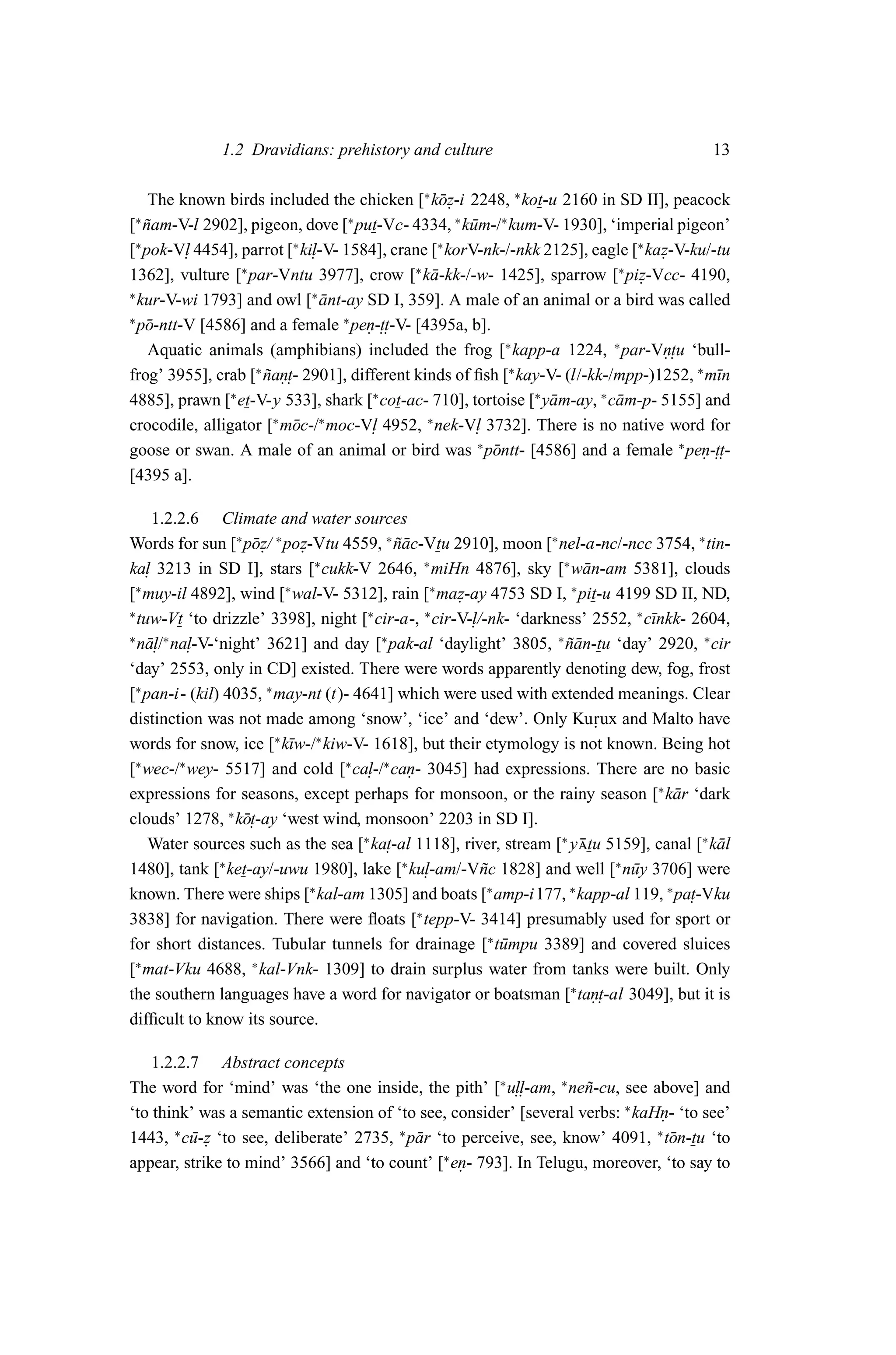 1.2 Dravidians: prehistory and culture                                       13

    The known birds included the chicken [∗ k¯ z-i 2248, ∗ kot-u 2160 in SD II], peacock
                                                 o.
[ nam-V-l 2902], pigeon, dove [ put-Vc- 4334, ∗ k¯ m-/∗ kum-V- 1930], ‘imperial pigeon’
∗
   ˜                                ∗
                                                      u
[∗ pok-V. 4454], parrot [∗ ki. -V- 1584], crane [∗ korV-nk-/-nkk 2125], eagle [∗ kaz-V-ku/-tu
          l                  l                                                     .
1362], vulture [∗ par-Vntu 3977], crow [∗ k¯ -kk-/-w- 1425], sparrow [∗ piz-Vcc- 4190,
                                                a                               .
∗
  kur-V-wi 1793] and owl [∗ ant-ay SD I, 359]. A male of an animal or a bird was called
                               ¯
∗
  p¯ -ntt-V [4586] and a female ∗ pen-.. -V- [4395a, b].
   o                                  . tt
    Aquatic animals (amphibians) included the frog [∗ kapp-a 1224, ∗ par-Vn. ‘bull- . tu
frog’ 3955], crab [∗ nan. - 2901], different kinds of ﬁsh [∗ kay-V- (l/-kk-/mpp-)1252, ∗ m¯n
                     ˜ .t                                                                  ı
4885], prawn [∗ et-V-y 533], shark [∗ cot-ac- 710], tortoise [∗ y¯ m-ay, ∗ c¯ m-p- 5155] and
                                                                  a         a
crocodile, alligator [∗ m¯ c-/∗ moc-V. 4952, ∗ nek-V. 3732]. There is no native word for
                          o            l               l
goose or swan. A male of an animal or bird was ∗ p¯ ntt- [4586] and a female ∗ pen-..
                                                         o                               . tt-
[4395 a].

     1.2.2.6 Climate and water sources
Words for sun [∗ p¯ z/ ∗ poz-Vtu 4559, ∗ nac-Vtu 2910], moon [∗ nel-a-nc/-ncc 3754, ∗ tin-
                   o.       .               ˜¯
ka. 3213 in SD I], stars [∗ cukk-V 2646, ∗ miHn 4876], sky [∗ w¯ n-am 5381], clouds
   l                                                                   a
[∗ muy-il 4892], wind [∗ wal-V- 5312], rain [∗ maz-ay 4753 SD I, ∗ pit-u 4199 SD II, ND,
                                                    .
∗
  tuw-Vt ‘to drizzle’ 3398], night [∗ cir-a-, ∗ cir-V-.
                                                      l/-nk- ‘darkness’ 2552, ∗ c¯nkk- 2604,
                                                                                 ı
∗
   al/ l-V-‘night’ 3621] and day [ pak-al ‘daylight’ 3805, ∗ nan-tu ‘day’ 2920, ∗ cir
       ∗
  n¯ . na.                               ∗
                                                                    ˜¯
‘day’ 2553, only in CD] existed. There were words apparently denoting dew, fog, frost
[∗ pan-i- (kil) 4035, ∗ may-nt (t)- 4641] which were used with extended meanings. Clear
distinction was not made among ‘snow’, ‘ice’ and ‘dew’. Only Ku rux and Malto have
                                                                         .
words for snow, ice [∗ k¯w-/∗ kiw-V- 1618], but their etymology is not known. Being hot
                          ı
[∗ wec-/∗ wey- 5517] and cold [∗ ca. ∗ can- 3045] had expressions. There are no basic
                                      l-/ .
expressions for seasons, except perhaps for monsoon, or the rainy season [∗ k¯ r ‘dark
                                                                                    a
clouds’ 1278, ∗ k¯ .
                  ot-ay ‘west wind, monsoon’ 2203 in SD I].
    Water sources such as the sea [∗ ka. 1118], river, stream [∗ y tu 5159], canal [∗ k¯ l
                                          t-al                         ¯                  a
1480], tank [∗ ket-ay/-uwu 1980], lake [∗ ku.  l-am/-V˜ c 1828] and well [∗ n¯ y 3706] were
                                                        n                    u
known. There were ships [∗ kal-am 1305] and boats [∗ amp-i177, ∗ kapp-al 119, ∗ pa.    t-Vku
3838] for navigation. There were ﬂoats [∗ tepp-V- 3414] presumably used for sport or
for short distances. Tubular tunnels for drainage [∗ t¯ mpu 3389] and covered sluices
                                                          u
[∗ mat-Vku 4688, ∗ kal-Vnk- 1309] to drain surplus water from tanks were built. Only
the southern languages have a word for navigator or boatsman [∗ tan. -al 3049], but it is
                                                                         .t
difﬁcult to know its source.

    1.2.2.7 Abstract concepts
The word for ‘mind’ was ‘the one inside, the pith’ [∗ u..  ll-am, ∗ ne˜ -cu, see above] and
                                                                      n
‘to think’ was a semantic extension of ‘to see, consider’ [several verbs: ∗ kaHn- ‘to see’
                                                                                  .
1443, ∗ c¯ -z ‘to see, deliberate’ 2735, ∗ p¯ r ‘to perceive, see, know’ 4091, ∗ t¯ n-tu ‘to
          u.                                a                                       o
appear, strike to mind’ 3566] and ‘to count’ [∗ en- 793]. In Telugu, moreover, ‘to say to
                                                    .
 