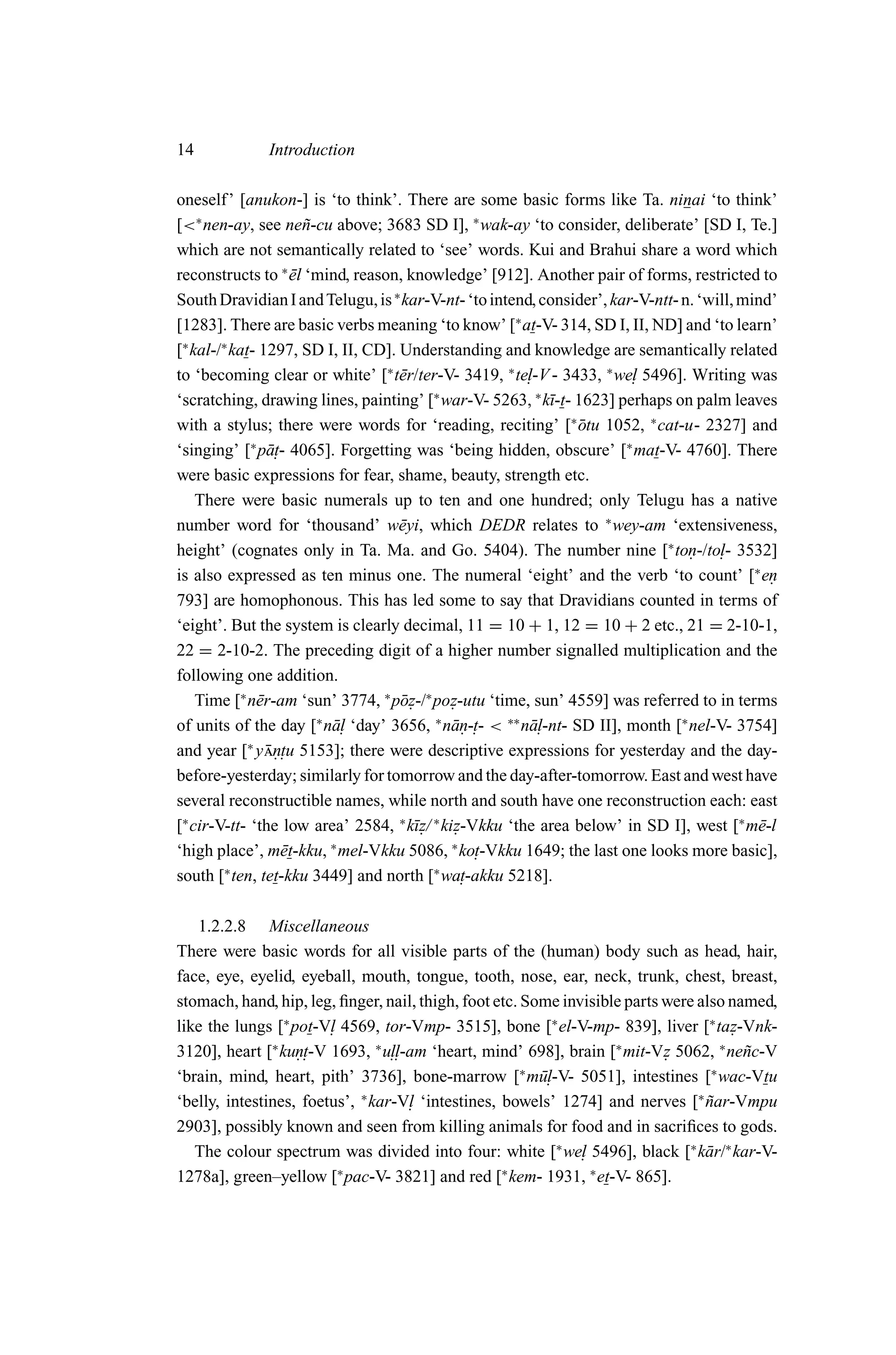 14            Introduction

oneself ’ [anukon-] is ‘to think’. There are some basic forms like Ta. ninai ‘to think’
[<∗ nen-ay, see ne˜ -cu above; 3683 SD I], ∗ wak-ay ‘to consider, deliberate’ [SD I, Te.]
                         n
which are not semantically related to ‘see’ words. Kui and Brahui share a word which
reconstructs to ∗ el ‘mind, reason, knowledge’ [912]. Another pair of forms, restricted to
                       ¯
South Dravidian I and Telugu, is ∗ kar-V-nt- ‘to intend, consider’, kar-V-ntt- n. ‘will, mind’
[1283]. There are basic verbs meaning ‘to know’ [∗ at-V- 314, SD I, II, ND] and ‘to learn’
[∗ kal-/∗ kat- 1297, SD I, II, CD]. Understanding and knowledge are semantically related
to ‘becoming clear or white’ [∗ t¯ r/ter-V- 3419, ∗ te. -V - 3433, ∗ we. 5496]. Writing was
                                    e                     l               l
‘scratching, drawing lines, painting’ [∗ war-V- 5263, ∗ k¯-t- 1623] perhaps on palm leaves
                                                             ı
with a stylus; there were words for ‘reading, reciting’ [∗ otu 1052, ∗ cat-u- 2327] and
                                                                  ¯
‘singing’ [ p¯ . 4065]. Forgetting was ‘being hidden, obscure’ [∗ mat-V- 4760]. There
              ∗
                 at-
were basic expressions for fear, shame, beauty, strength etc.
    There were basic numerals up to ten and one hundred; only Telugu has a native
number word for ‘thousand’ w¯ yi, which DEDR relates to ∗ wey-am ‘extensiveness,
                                    e
height’ (cognates only in Ta. Ma. and Go. 5404). The number nine [∗ ton-/to. 3532].   l-
is also expressed as ten minus one. The numeral ‘eight’ and the verb ‘to count’ [∗ en         .
793] are homophonous. This has led some to say that Dravidians counted in terms of
‘eight’. But the system is clearly decimal, 11 = 10 + 1, 12 = 10 + 2 etc., 21 = 2-10-1,
22 = 2-10-2. The preceding digit of a higher number signalled multiplication and the
following one addition.
    Time [∗ n¯ r-am ‘sun’ 3774, ∗ p¯ z-/∗ poz-utu ‘time, sun’ 4559] was referred to in terms
               e                    o.        .
of units of the day [∗ n¯ . ‘day’ 3656, ∗ n¯ n-. < ∗∗ n¯ .
                           al                 a . t-      al-nt- SD II], month [∗ nel-V- 3754]
             ∗
and year [ y n. 5153]; there were descriptive expressions for yesterday and the day-
                 ¯ . tu
before-yesterday; similarly for tomorrow and the day-after-tomorrow. East and west have
several reconstructible names, while north and south have one reconstruction each: east
[∗ cir-V-tt- ‘the low area’ 2584, ∗ k¯ z/ ∗ kiz-Vkku ‘the area below’ in SD I], west [∗ m¯ -l
                                       ı.      .                                            e
                           ∗                  ∗
‘high place’, m¯ t-kku, mel-Vkku 5086, ko.
                     e                             t-Vkku 1649; the last one looks more basic],
south [∗ ten, tet-kku 3449] and north [∗ wa.     t-akku 5218].

   1.2.2.8 Miscellaneous
There were basic words for all visible parts of the (human) body such as head, hair,
face, eye, eyelid, eyeball, mouth, tongue, tooth, nose, ear, neck, trunk, chest, breast,
stomach, hand, hip, leg, ﬁnger, nail, thigh, foot etc. Some invisible parts were also named,
like the lungs [∗ pot-V. 4569, tor-Vmp- 3515], bone [∗ el-V-mp- 839], liver [∗ taz-Vnk-
                        l                                                             .
3120], heart [∗ kun. -V 1693, ∗ u.. -am ‘heart, mind’ 698], brain [∗ mit-Vz 5062, ∗ ne˜ c-V
                   . t            ll                                        .           n
                                                       ∗                           ∗
‘brain, mind, heart, pith’ 3736], bone-marrow [ m¯. -V- 5051], intestines [ wac-Vtu
                                                         ul
‘belly, intestines, foetus’, ∗ kar-V. ‘intestines, bowels’ 1274] and nerves [∗ nar-Vmpu
                                     l                                            ˜
2903], possibly known and seen from killing animals for food and in sacriﬁces to gods.
   The colour spectrum was divided into four: white [∗ we. 5496], black [∗ k¯ r/∗ kar-V-
                                                               l                  a
                          ∗                        ∗             ∗
1278a], green–yellow [ pac-V- 3821] and red [ kem- 1931, et-V- 865].
 