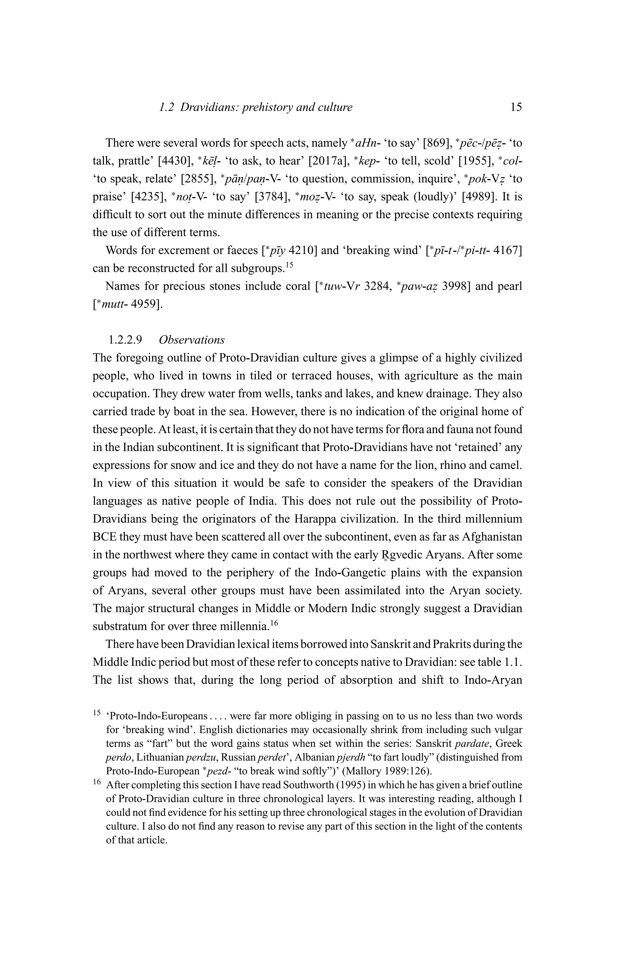 1.2 Dravidians: prehistory and culture                                               15

   There were several words for speech acts, namely ∗ aHn- ‘to say’ [869], ∗ p¯ c-/p¯ z- ‘to
                                                                              e     e.
talk, prattle’ [4430], k¯. ‘to ask, to hear’ [2017a], kep- ‘to tell, scold’ [1955], ∗ col-
                       ∗
                         el-                           ∗

‘to speak, relate’ [2855], ∗ p¯ n/pan-V- ‘to question, commission, inquire’, ∗ pok-Vz ‘to
                              a.    .                                                  .
praise’ [4235], ∗ no. -V- ‘to say’ [3784], ∗ moz-V- ‘to say, speak (loudly)’ [4989]. It is
                     t                         .
difﬁcult to sort out the minute differences in meaning or the precise contexts requiring
the use of different terms.
   Words for excrement or faeces [∗ p¯y 4210] and ‘breaking wind’ [∗ p¯-t-/∗ pi-tt- 4167]
                                       ı                                 ı
can be reconstructed for all subgroups.15
   Names for precious stones include coral [∗ tuw-Vr 3284, ∗ paw-az 3998] and pearl
                                                                       .
[∗ mutt- 4959].

    1.2.2.9 Observations
The foregoing outline of Proto-Dravidian culture gives a glimpse of a highly civilized
people, who lived in towns in tiled or terraced houses, with agriculture as the main
occupation. They drew water from wells, tanks and lakes, and knew drainage. They also
carried trade by boat in the sea. However, there is no indication of the original home of
these people. At least, it is certain that they do not have terms for ﬂora and fauna not found
in the Indian subcontinent. It is signiﬁcant that Proto-Dravidians have not ‘retained’ any
expressions for snow and ice and they do not have a name for the lion, rhino and camel.
In view of this situation it would be safe to consider the speakers of the Dravidian
languages as native people of India. This does not rule out the possibility of Proto-
Dravidians being the originators of the Harappa civilization. In the third millennium
BCE they must have been scattered all over the subcontinent, even as far as Afghanistan
in the northwest where they came in contact with the early Rgvedic Aryans. After some
                                                                 ˚
groups had moved to the periphery of the Indo-Gangetic plains with the expansion
of Aryans, several other groups must have been assimilated into the Aryan society.
The major structural changes in Middle or Modern Indic strongly suggest a Dravidian
substratum for over three millennia.16
   There have been Dravidian lexical items borrowed into Sanskrit and Prakrits during the
Middle Indic period but most of these refer to concepts native to Dravidian: see table 1.1.
The list shows that, during the long period of absorption and shift to Indo-Aryan

15   ‘Proto-Indo-Europeans . . . . were far more obliging in passing on to us no less than two words
     for ‘breaking wind’. English dictionaries may occasionally shrink from including such vulgar
     terms as “fart” but the word gains status when set within the series: Sanskrit pardate, Greek
     perdo, Lithuanian perdzu, Russian perdet’, Albanian pjerdh “to fart loudly” (distinguished from
     Proto-Indo-European ∗ pezd- “to break wind softly”)’ (Mallory 1989:126).
16   After completing this section I have read Southworth (1995) in which he has given a brief outline
     of Proto-Dravidian culture in three chronological layers. It was interesting reading, although I
     could not ﬁnd evidence for his setting up three chronological stages in the evolution of Dravidian
     culture. I also do not ﬁnd any reason to revise any part of this section in the light of the contents
     of that article.
 