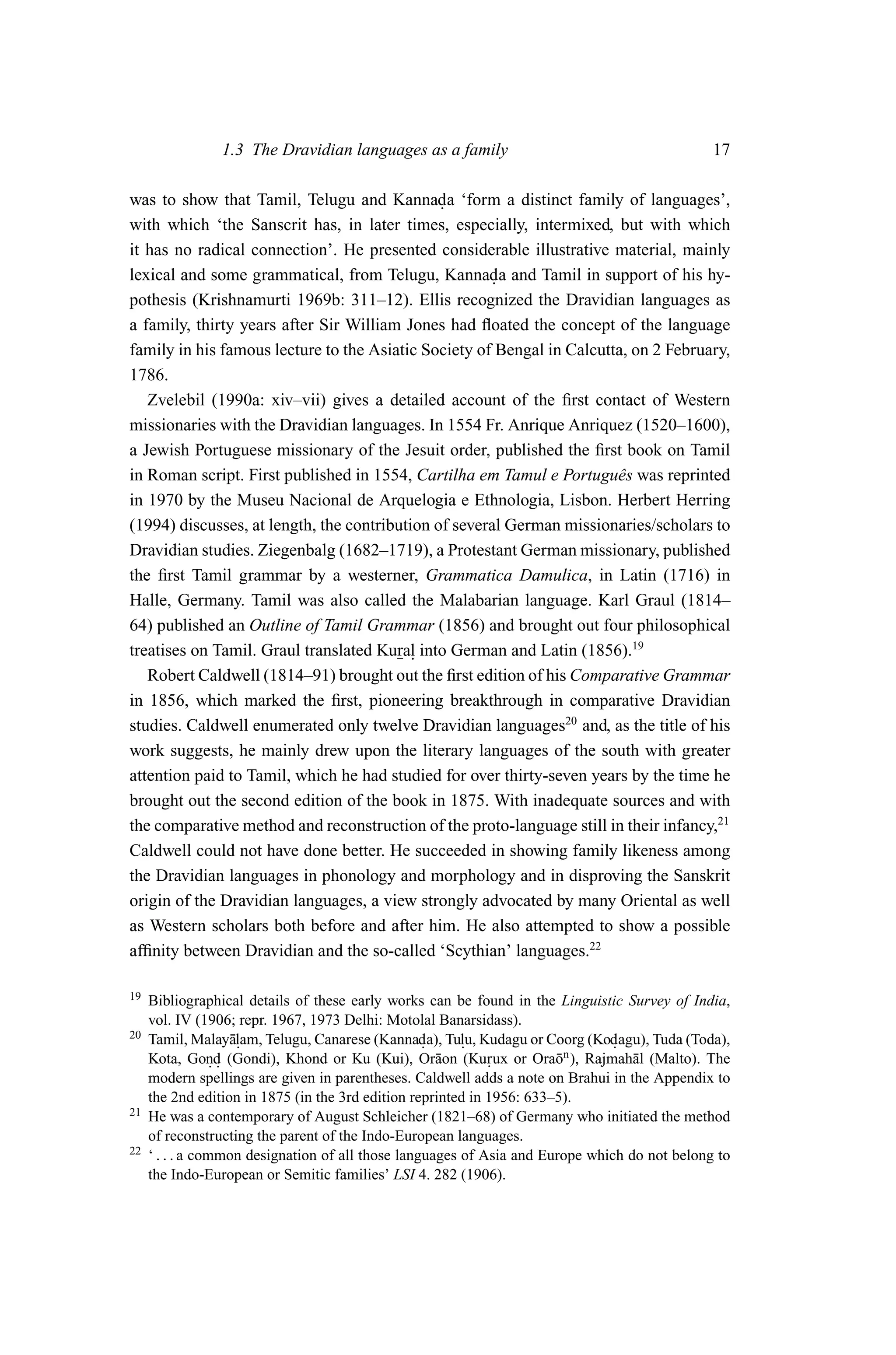 1.3 The Dravidian languages as a family                                        17

was to show that Tamil, Telugu and Kannada ‘form a distinct family of languages’,
                                               .
with which ‘the Sanscrit has, in later times, especially, intermixed, but with which
it has no radical connection’. He presented considerable illustrative material, mainly
lexical and some grammatical, from Telugu, Kannada and Tamil in support of his hy-
                                                      .
pothesis (Krishnamurti 1969b: 311–12). Ellis recognized the Dravidian languages as
a family, thirty years after Sir William Jones had ﬂoated the concept of the language
family in his famous lecture to the Asiatic Society of Bengal in Calcutta, on 2 February,
1786.
   Zvelebil (1990a: xiv–vii) gives a detailed account of the ﬁrst contact of Western
missionaries with the Dravidian languages. In 1554 Fr. Anrique Anriquez (1520–1600),
a Jewish Portuguese missionary of the Jesuit order, published the ﬁrst book on Tamil
in Roman script. First published in 1554, Cartilha em Tamul e Portuguˆ s was reprinted
                                                                        e
in 1970 by the Museu Nacional de Arquelogia e Ethnologia, Lisbon. Herbert Herring
(1994) discusses, at length, the contribution of several German missionaries/scholars to
Dravidian studies. Ziegenbalg (1682–1719), a Protestant German missionary, published
the ﬁrst Tamil grammar by a westerner, Grammatica Damulica, in Latin (1716) in
Halle, Germany. Tamil was also called the Malabarian language. Karl Graul (1814–
64) published an Outline of Tamil Grammar (1856) and brought out four philosophical
treatises on Tamil. Graul translated Kural into German and Latin (1856).19
                                           .
   Robert Caldwell (1814–91) brought out the ﬁrst edition of his Comparative Grammar
in 1856, which marked the ﬁrst, pioneering breakthrough in comparative Dravidian
studies. Caldwell enumerated only twelve Dravidian languages20 and, as the title of his
work suggests, he mainly drew upon the literary languages of the south with greater
attention paid to Tamil, which he had studied for over thirty-seven years by the time he
brought out the second edition of the book in 1875. With inadequate sources and with
the comparative method and reconstruction of the proto-language still in their infancy,21
Caldwell could not have done better. He succeeded in showing family likeness among
the Dravidian languages in phonology and morphology and in disproving the Sanskrit
origin of the Dravidian languages, a view strongly advocated by many Oriental as well
as Western scholars both before and after him. He also attempted to show a possible
afﬁnity between Dravidian and the so-called ‘Scythian’ languages.22

19   Bibliographical details of these early works can be found in the Linguistic Survey of India,
     vol. IV (1906; repr. 1967, 1973 Delhi: Motolal Banarsidass).
20   Tamil, Malay¯lam, Telugu, Canarese (Kannada), Tulu, Kudagu or Coorg (Kodagu), Tuda (Toda),
                     a.                            .     .                      .
     Kota, Gond (Gondi), Khond or Ku (Kui), Or¯ on (Kurux or Ora¯ n ), Rajmah¯ l (Malto). The
                  ..                                 a        .         o          a
     modern spellings are given in parentheses. Caldwell adds a note on Brahui in the Appendix to
     the 2nd edition in 1875 (in the 3rd edition reprinted in 1956: 633–5).
21   He was a contemporary of August Schleicher (1821–68) of Germany who initiated the method
     of reconstructing the parent of the Indo-European languages.
22   ‘ . . . a common designation of all those languages of Asia and Europe which do not belong to
     the Indo-European or Semitic families’ LSI 4. 282 (1906).
 