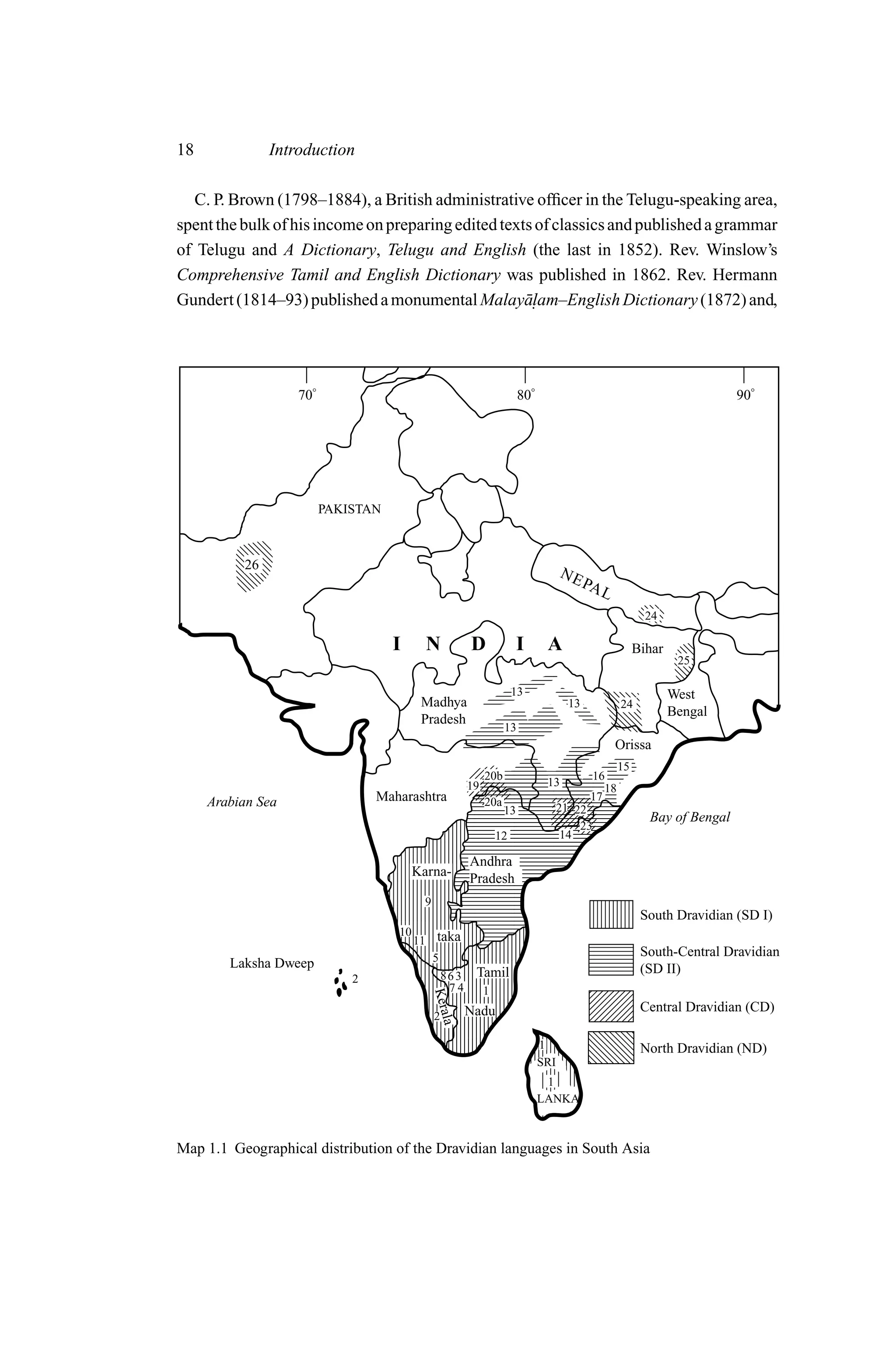 18             Introduction

  C. P. Brown (1798–1884), a British administrative ofﬁcer in the Telugu-speaking area,
spent the bulk of his income on preparing edited texts of classics and published a grammar
of Telugu and A Dictionary, Telugu and English (the last in 1852). Rev. Winslow’s
Comprehensive Tamil and English Dictionary was published in 1862. Rev. Hermann
Gundert (1814–93) published a monumental Malay¯ . am–English Dictionary (1872) and,
                                                     al




                   70°                                                   80°                                                90°




                         PAKISTAN



          26
                                                                                     NE
                                                                                            PA
                                                                                               L
                                                                                                            24

                                    I      N             D               I      A                         Bihar
                                                                                                                   25

                                                                       13                                         West
                                          Madhya                                       13            24
                                                                                                                  Bengal
                                          Pradesh
                                                                    13
                                                                                                   Orissa
                                                                                                     15
                                                              20b                            16
                                                         19                     13              18
     Arabian Sea                 Maharashtra                  20a                            17
                                                                    13               21 22
                                                                                                            Bay of Bengal
                                                                                         23
                                                                  12                  14

                                                         Andhra
                                         Karna-          Pradesh
                                           9
                                                                                                           South Dravidian (SD I)
                                    10
                                         11 taka
                                            5                                                              South-Central Dravidian
        Laksha Dweep                                                                                       (SD II)
                             2                86 3        Tamil
                                               74             1
                                               Kera




                                                         Nadu                                              Central Dravidian (CD)
                                               2
                                                    la




                                                                               1                           North Dravidian (ND)
                                                                               SRI
                                                                                1
                                                                               LANKA



Map 1.1 Geographical distribution of the Dravidian languages in South Asia
 