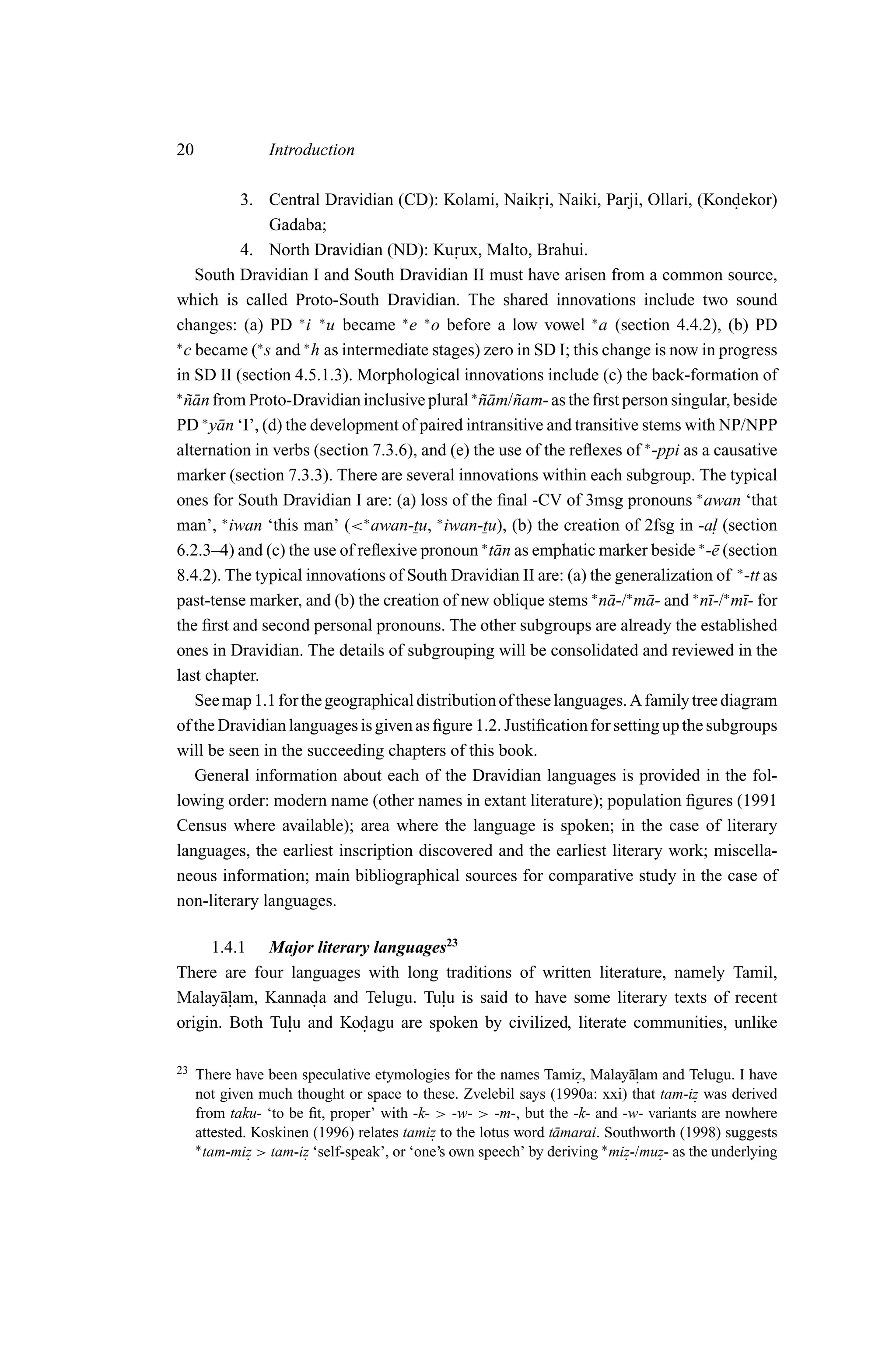 20               Introduction

           3. Central Dravidian (CD): Kolami, Naik ri, Naiki, Parji, Ollari, (Kondekor)
                                                        .                              .
                Gadaba;
           4. North Dravidian (ND): Ku .   rux, Malto, Brahui.
    South Dravidian I and South Dravidian II must have arisen from a common source,
which is called Proto-South Dravidian. The shared innovations include two sound
changes: (a) PD ∗ i ∗ u became ∗ e ∗ o before a low vowel ∗ a (section 4.4.2), (b) PD
∗
  c became (∗ s and ∗ h as intermediate stages) zero in SD I; this change is now in progress
in SD II (section 4.5.1.3). Morphological innovations include (c) the back-formation of
∗
  nan from Proto-Dravidian inclusive plural ∗ nam/˜ am- as the ﬁrst person singular, beside
  ˜¯                                           ˜¯ n
PD ∗ y¯ n ‘I’, (d) the development of paired intransitive and transitive stems with NP/NPP
       a
alternation in verbs (section 7.3.6), and (e) the use of the reﬂexes of ∗ -ppi as a causative
marker (section 7.3.3). There are several innovations within each subgroup. The typical
ones for South Dravidian I are: (a) loss of the ﬁnal -CV of 3msg pronouns ∗ awan ‘that
man’, ∗ iwan ‘this man’ (<∗ awan-tu, ∗ iwan-tu), (b) the creation of 2fsg in -a. (section
                                                                                    l
                                               ∗                                 ∗
6.2.3–4) and (c) the use of reﬂexive pronoun t¯ n as emphatic marker beside -¯ (section
                                                 a                                  e
8.4.2). The typical innovations of South Dravidian II are: (a) the generalization of ∗ -tt as
past-tense marker, and (b) the creation of new oblique stems ∗ n¯ -/∗ m¯ - and ∗ n¯-/∗ m¯- for
                                                                    a     a        ı     ı
the ﬁrst and second personal pronouns. The other subgroups are already the established
ones in Dravidian. The details of subgrouping will be consolidated and reviewed in the
last chapter.
    See map 1.1 for the geographical distribution of these languages. A family tree diagram
of the Dravidian languages is given as ﬁgure 1.2. Justiﬁcation for setting up the subgroups
will be seen in the succeeding chapters of this book.
    General information about each of the Dravidian languages is provided in the fol-
lowing order: modern name (other names in extant literature); population ﬁgures (1991
Census where available); area where the language is spoken; in the case of literary
languages, the earliest inscription discovered and the earliest literary work; miscella-
neous information; main bibliographical sources for comparative study in the case of
non-literary languages.

     1.4.1 Major literary languages23
There are four languages with long traditions of written literature, namely Tamil,
Malay¯ lam, Kannada and Telugu. Tulu is said to have some literary texts of recent
       a.          .               .
origin. Both Tulu and Kodagu are spoken by civilized, literate communities, unlike
               .        .

23   There have been speculative etymologies for the names Tamiz, Malay¯lam and Telugu. I have
                                                                              a.
                                                                    .
     not given much thought or space to these. Zvelebil says (1990a: xxi) that tam-iz was derived
                                                                                        .
     from taku- ‘to be ﬁt, proper’ with -k- > -w- > -m-, but the -k- and -w- variants are nowhere
     attested. Koskinen (1996) relates tamiz to the lotus word t¯ marai. Southworth (1998) suggests
                                            .                   a
     ∗ tam-miz > tam-iz ‘self-speak’, or ‘one’s own speech’ by deriving ∗ miz-/muz- as the underlying
              .       .                                                     .    .
 
