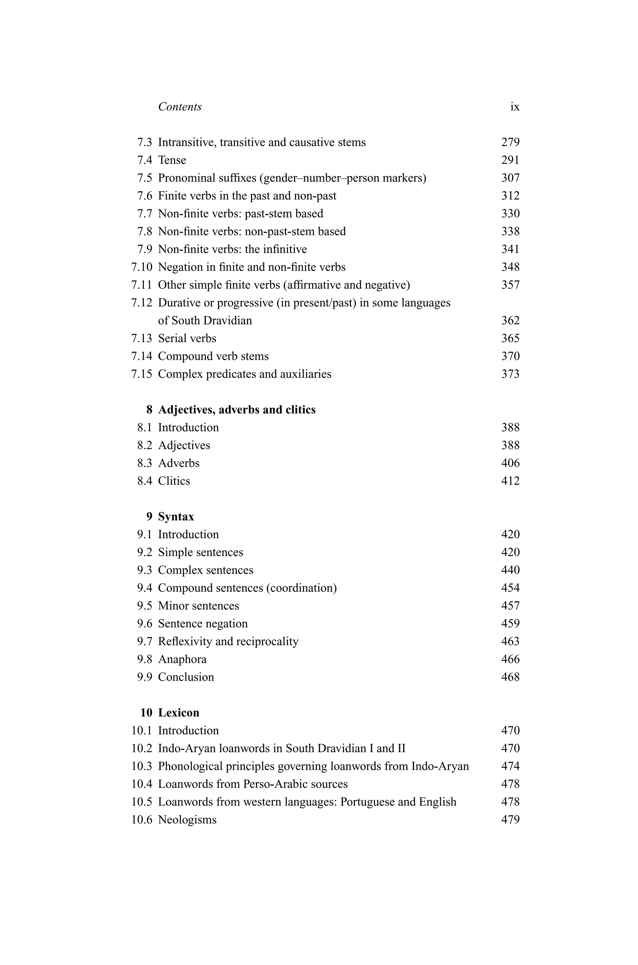 Contents                                                       ix

 7.3 Intransitive, transitive and causative stems                    279
 7.4 Tense                                                           291
 7.5 Pronominal sufﬁxes (gender–number–person markers)               307
 7.6 Finite verbs in the past and non-past                           312
 7.7 Non-ﬁnite verbs: past-stem based                                330
 7.8 Non-ﬁnite verbs: non-past-stem based                            338
 7.9 Non-ﬁnite verbs: the inﬁnitive                                  341
7.10 Negation in ﬁnite and non-ﬁnite verbs                           348
7.11 Other simple ﬁnite verbs (afﬁrmative and negative)              357
7.12 Durative or progressive (in present/past) in some languages
     of South Dravidian                                              362
7.13 Serial verbs                                                    365
7.14 Compound verb stems                                             370
7.15 Complex predicates and auxiliaries                              373

   8   Adjectives, adverbs and clitics
 8.1   Introduction                                                  388
 8.2   Adjectives                                                    388
 8.3   Adverbs                                                       406
 8.4   Clitics                                                       412

   9   Syntax
 9.1   Introduction                                                  420
 9.2   Simple sentences                                              420
 9.3   Complex sentences                                             440
 9.4   Compound sentences (coordination)                             454
 9.5   Minor sentences                                               457
 9.6   Sentence negation                                             459
 9.7   Reﬂexivity and reciprocality                                  463
 9.8   Anaphora                                                      466
 9.9   Conclusion                                                    468

  10   Lexicon
10.1   Introduction                                                  470
10.2   Indo-Aryan loanwords in South Dravidian I and II              470
10.3   Phonological principles governing loanwords from Indo-Aryan   474
10.4   Loanwords from Perso-Arabic sources                           478
10.5   Loanwords from western languages: Portuguese and English      478
10.6   Neologisms                                                    479
 