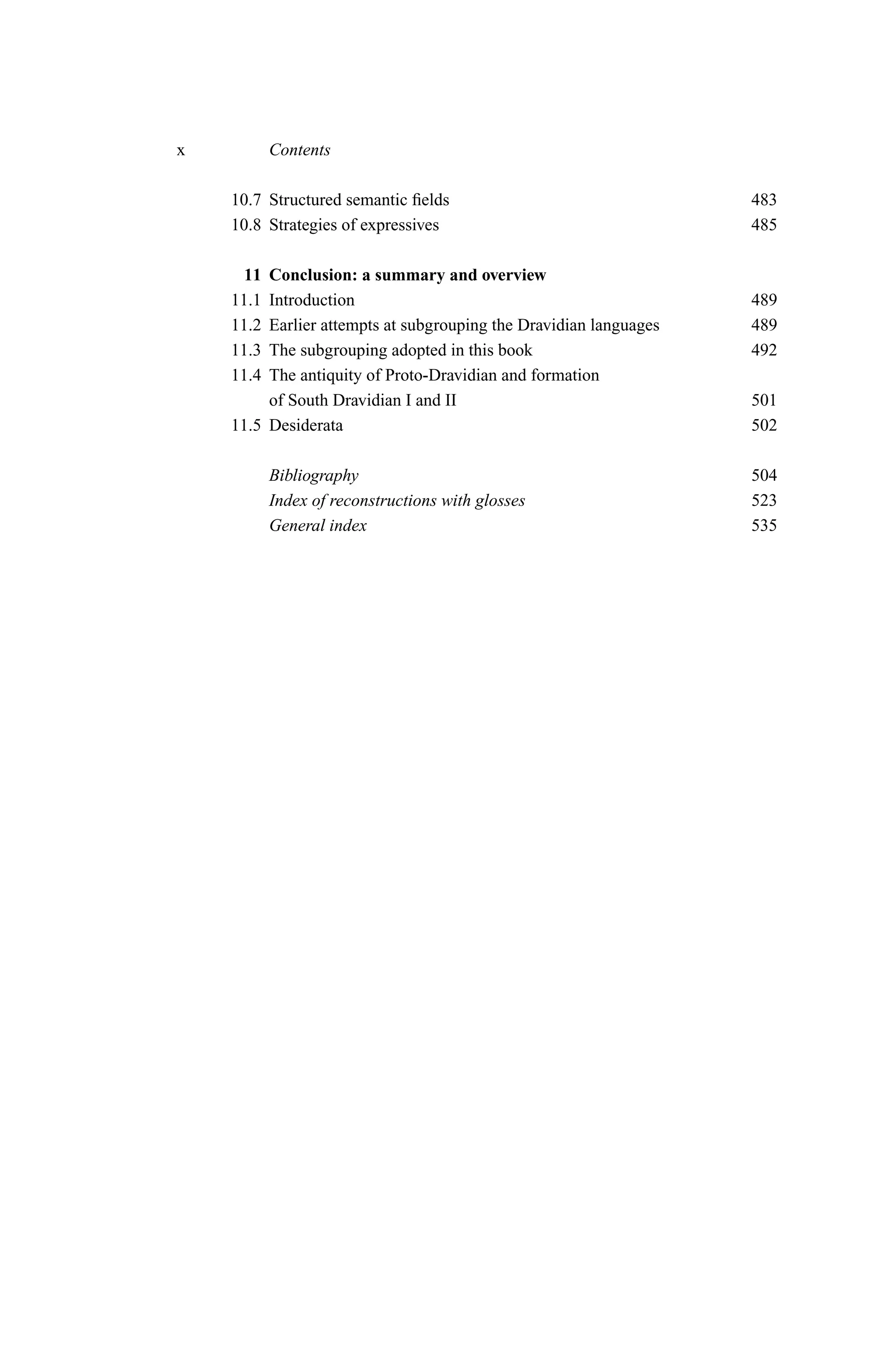 x          Contents

    10.7 Structured semantic ﬁelds                                 483
    10.8 Strategies of expressives                                 485

     11  Conclusion: a summary and overview
    11.1 Introduction                                              489
    11.2 Earlier attempts at subgrouping the Dravidian languages   489
    11.3 The subgrouping adopted in this book                      492
    11.4 The antiquity of Proto-Dravidian and formation
         of South Dravidian I and II                               501
    11.5 Desiderata                                                502

           Bibliography                                            504
           Index of reconstructions with glosses                   523
           General index                                           535
 