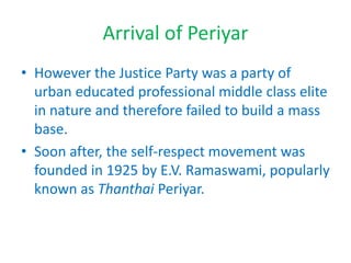 Arrival of Periyar
• However the Justice Party was a party of
urban educated professional middle class elite
in nature and therefore failed to build a mass
base.
• Soon after, the self-respect movement was
founded in 1925 by E.V. Ramaswami, popularly
known as Thanthai Periyar.
 