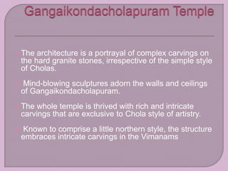  The architecture is a portrayal of complex carvings on
the hard granite stones, irrespective of the simple style
of Cholas.
 Mind-blowing sculptures adorn the walls and ceilings
of Gangaikondacholapuram.
 The whole temple is thrived with rich and intricate
carvings that are exclusive to Chola style of artistry.
 Known to comprise a little northern style, the structure
embraces intricate carvings in the Vimanams
 