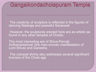  The creativity of sculptors is reflected in the figures of
dancing Nataraja and peaceful Saraswati
 However, the sculptures erected here are as artistic as
found in any other temples of Cholas.
 The most interesting are of Shiva-Parvati,
Ardhanareshwar (the man-woman manifestation of
Lord Shiva) and Ganesha.
 The colossal shrine also addresses several significant
bronzes of the Chola age.
 
