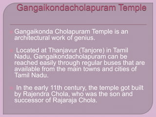  Gangaikonda Cholapuram Temple is an
architectural work of genius.
 Located at Thanjavur (Tanjore) in Tamil
Nadu, Gangaikondacholapuram can be
reached easily through regular buses that are
available from the main towns and cities of
Tamil Nadu.
 In the early 11th century, the temple got built
by Rajendra Chola, who was the son and
successor of Rajaraja Chola.
 